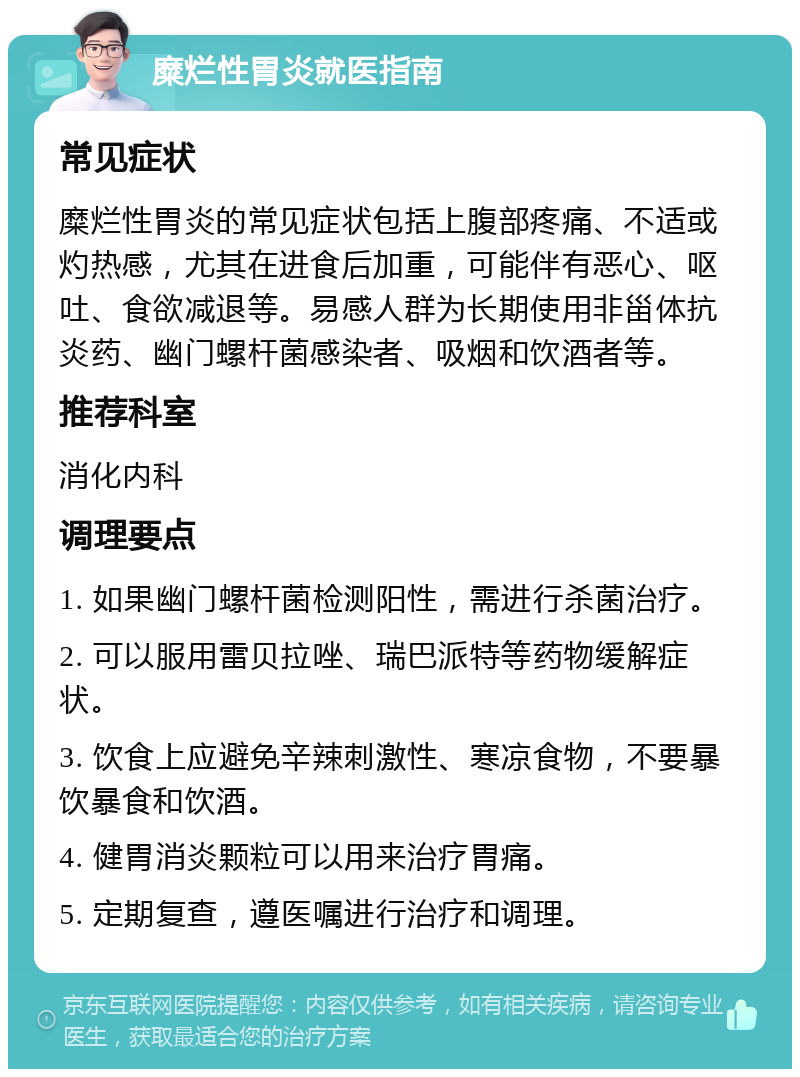 糜烂性胃炎就医指南 常见症状 糜烂性胃炎的常见症状包括上腹部疼痛、不适或灼热感，尤其在进食后加重，可能伴有恶心、呕吐、食欲减退等。易感人群为长期使用非甾体抗炎药、幽门螺杆菌感染者、吸烟和饮酒者等。 推荐科室 消化内科 调理要点 1. 如果幽门螺杆菌检测阳性，需进行杀菌治疗。 2. 可以服用雷贝拉唑、瑞巴派特等药物缓解症状。 3. 饮食上应避免辛辣刺激性、寒凉食物，不要暴饮暴食和饮酒。 4. 健胃消炎颗粒可以用来治疗胃痛。 5. 定期复查，遵医嘱进行治疗和调理。