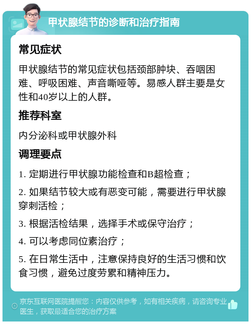 甲状腺结节的诊断和治疗指南 常见症状 甲状腺结节的常见症状包括颈部肿块、吞咽困难、呼吸困难、声音嘶哑等。易感人群主要是女性和40岁以上的人群。 推荐科室 内分泌科或甲状腺外科 调理要点 1. 定期进行甲状腺功能检查和B超检查； 2. 如果结节较大或有恶变可能，需要进行甲状腺穿刺活检； 3. 根据活检结果，选择手术或保守治疗； 4. 可以考虑同位素治疗； 5. 在日常生活中，注意保持良好的生活习惯和饮食习惯，避免过度劳累和精神压力。