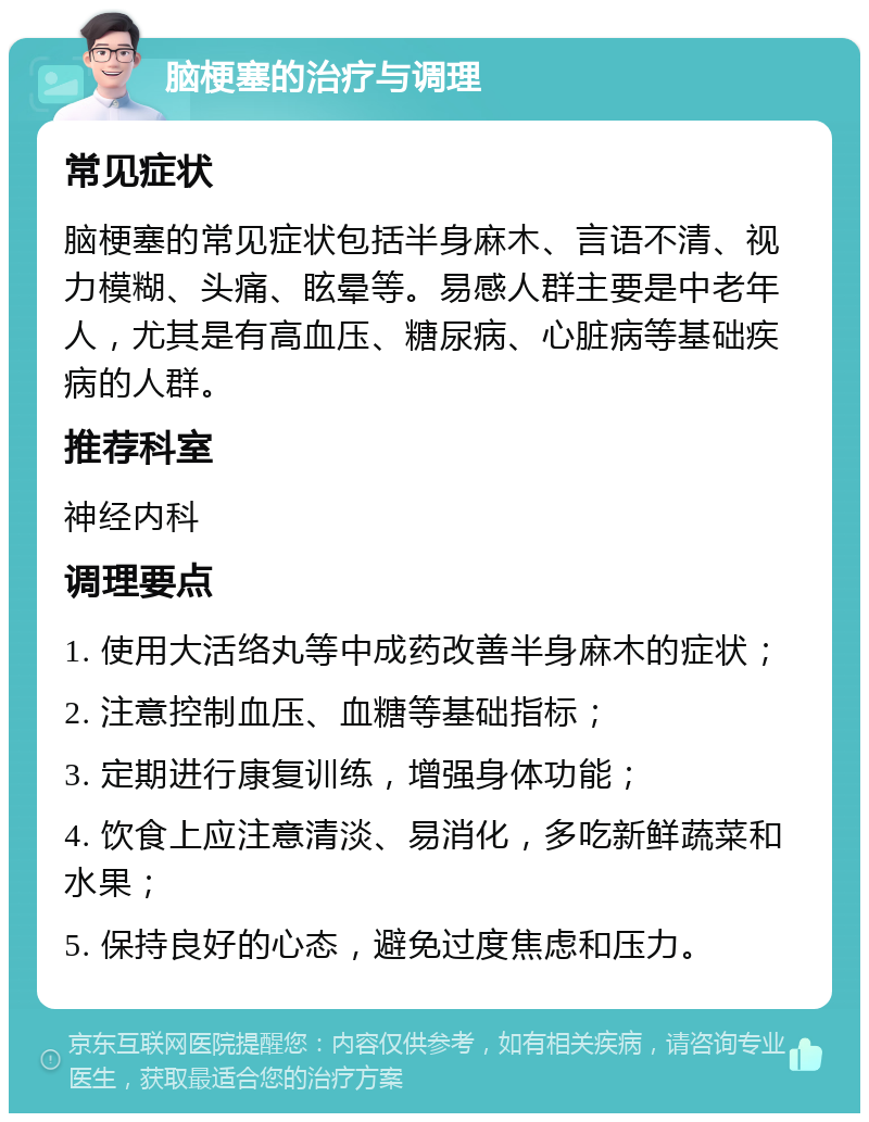 脑梗塞的治疗与调理 常见症状 脑梗塞的常见症状包括半身麻木、言语不清、视力模糊、头痛、眩晕等。易感人群主要是中老年人，尤其是有高血压、糖尿病、心脏病等基础疾病的人群。 推荐科室 神经内科 调理要点 1. 使用大活络丸等中成药改善半身麻木的症状； 2. 注意控制血压、血糖等基础指标； 3. 定期进行康复训练，增强身体功能； 4. 饮食上应注意清淡、易消化，多吃新鲜蔬菜和水果； 5. 保持良好的心态，避免过度焦虑和压力。