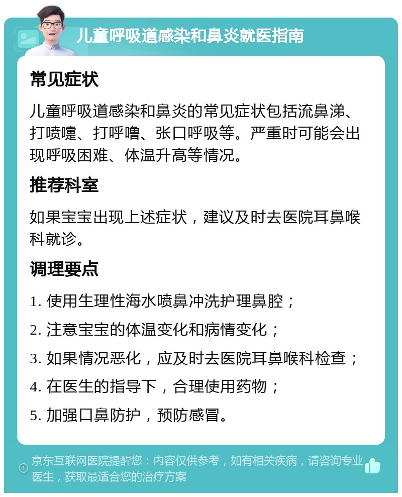 儿童呼吸道感染和鼻炎就医指南 常见症状 儿童呼吸道感染和鼻炎的常见症状包括流鼻涕、打喷嚏、打呼噜、张口呼吸等。严重时可能会出现呼吸困难、体温升高等情况。 推荐科室 如果宝宝出现上述症状，建议及时去医院耳鼻喉科就诊。 调理要点 1. 使用生理性海水喷鼻冲洗护理鼻腔； 2. 注意宝宝的体温变化和病情变化； 3. 如果情况恶化，应及时去医院耳鼻喉科检查； 4. 在医生的指导下，合理使用药物； 5. 加强口鼻防护，预防感冒。