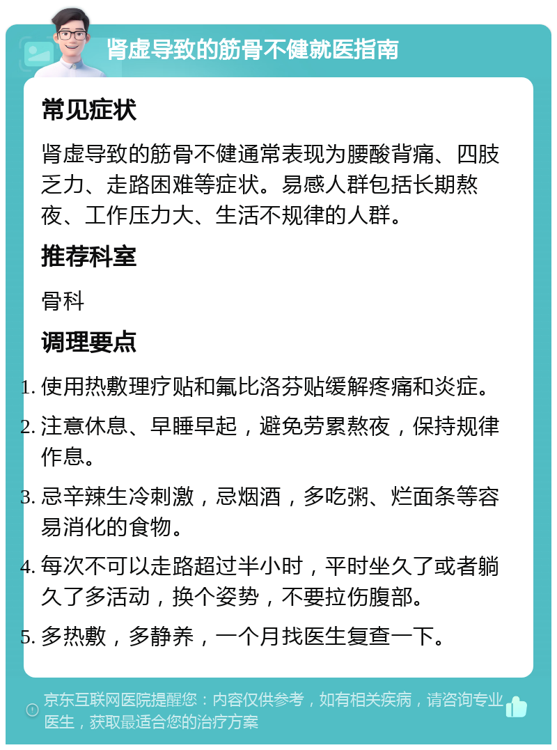 肾虚导致的筋骨不健就医指南 常见症状 肾虚导致的筋骨不健通常表现为腰酸背痛、四肢乏力、走路困难等症状。易感人群包括长期熬夜、工作压力大、生活不规律的人群。 推荐科室 骨科 调理要点 使用热敷理疗贴和氟比洛芬贴缓解疼痛和炎症。 注意休息、早睡早起，避免劳累熬夜，保持规律作息。 忌辛辣生冷刺激，忌烟酒，多吃粥、烂面条等容易消化的食物。 每次不可以走路超过半小时，平时坐久了或者躺久了多活动，换个姿势，不要拉伤腹部。 多热敷，多静养，一个月找医生复查一下。