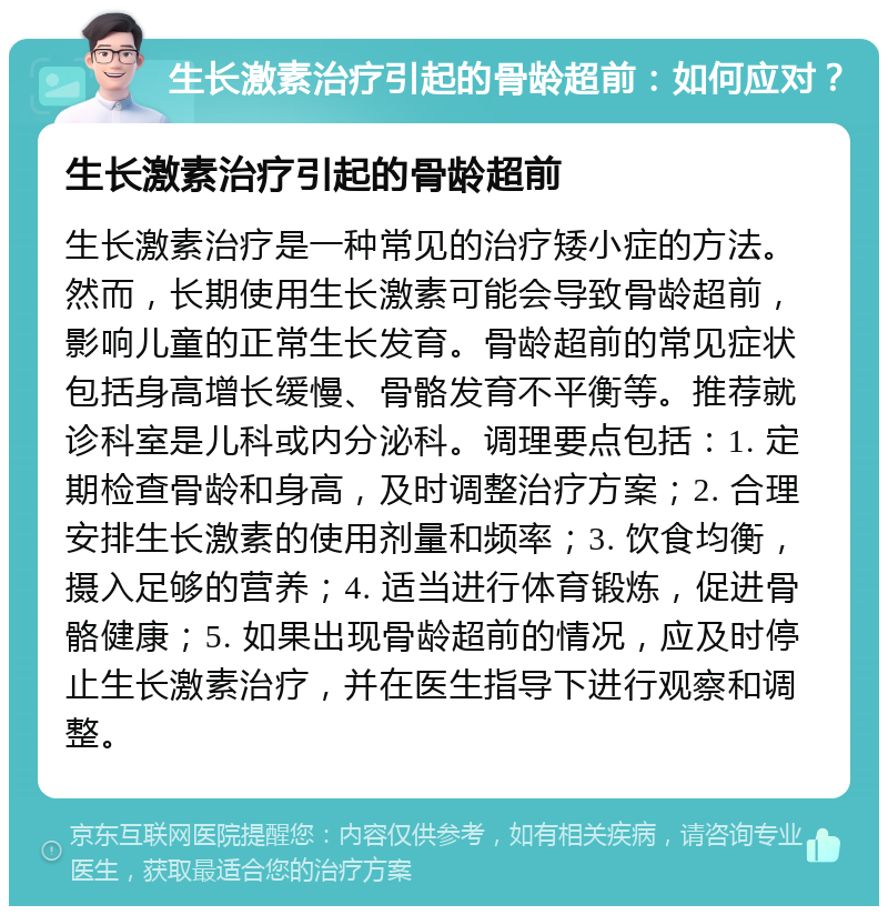 生长激素治疗引起的骨龄超前：如何应对？ 生长激素治疗引起的骨龄超前 生长激素治疗是一种常见的治疗矮小症的方法。然而，长期使用生长激素可能会导致骨龄超前，影响儿童的正常生长发育。骨龄超前的常见症状包括身高增长缓慢、骨骼发育不平衡等。推荐就诊科室是儿科或内分泌科。调理要点包括：1. 定期检查骨龄和身高，及时调整治疗方案；2. 合理安排生长激素的使用剂量和频率；3. 饮食均衡，摄入足够的营养；4. 适当进行体育锻炼，促进骨骼健康；5. 如果出现骨龄超前的情况，应及时停止生长激素治疗，并在医生指导下进行观察和调整。