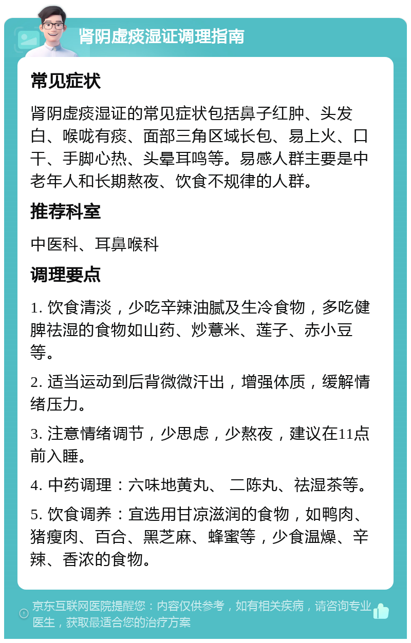 肾阴虚痰湿证调理指南 常见症状 肾阴虚痰湿证的常见症状包括鼻子红肿、头发白、喉咙有痰、面部三角区域长包、易上火、口干、手脚心热、头晕耳鸣等。易感人群主要是中老年人和长期熬夜、饮食不规律的人群。 推荐科室 中医科、耳鼻喉科 调理要点 1. 饮食清淡，少吃辛辣油腻及生冷食物，多吃健脾祛湿的食物如山药、炒薏米、莲子、赤小豆等。 2. 适当运动到后背微微汗出，增强体质，缓解情绪压力。 3. 注意情绪调节，少思虑，少熬夜，建议在11点前入睡。 4. 中药调理：六味地黄丸、 二陈丸、祛湿茶等。 5. 饮食调养：宜选用甘凉滋润的食物，如鸭肉、猪瘦肉、百合、黑芝麻、蜂蜜等，少食温燥、辛辣、香浓的食物。