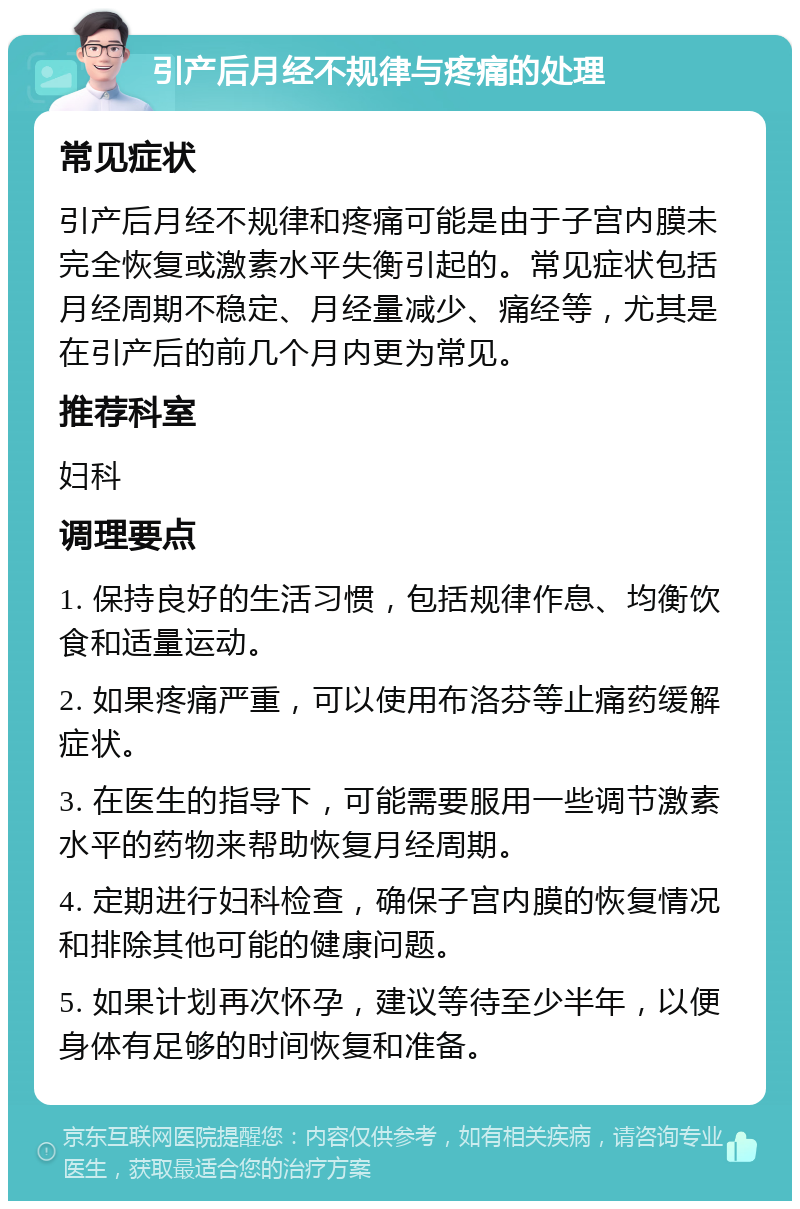 引产后月经不规律与疼痛的处理 常见症状 引产后月经不规律和疼痛可能是由于子宫内膜未完全恢复或激素水平失衡引起的。常见症状包括月经周期不稳定、月经量减少、痛经等，尤其是在引产后的前几个月内更为常见。 推荐科室 妇科 调理要点 1. 保持良好的生活习惯，包括规律作息、均衡饮食和适量运动。 2. 如果疼痛严重，可以使用布洛芬等止痛药缓解症状。 3. 在医生的指导下，可能需要服用一些调节激素水平的药物来帮助恢复月经周期。 4. 定期进行妇科检查，确保子宫内膜的恢复情况和排除其他可能的健康问题。 5. 如果计划再次怀孕，建议等待至少半年，以便身体有足够的时间恢复和准备。