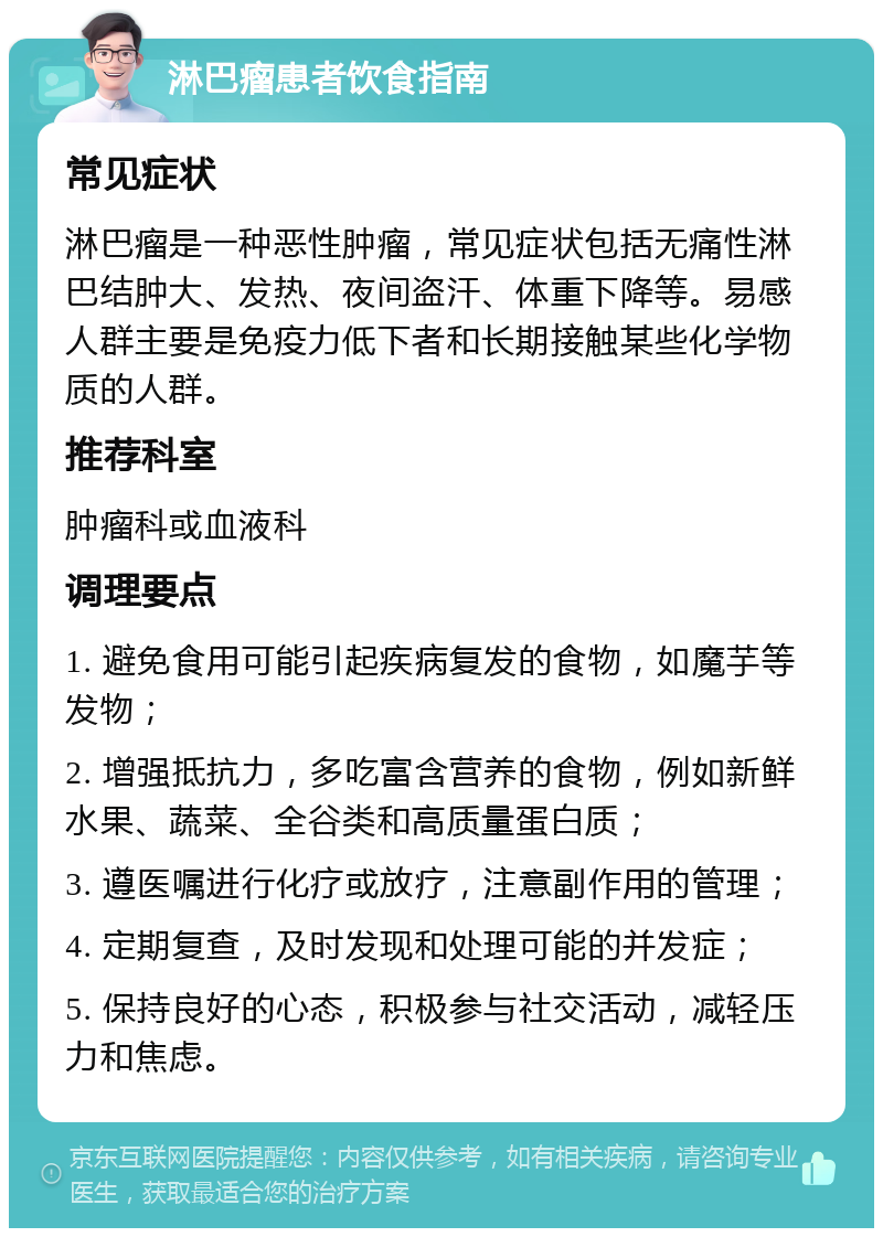 淋巴瘤患者饮食指南 常见症状 淋巴瘤是一种恶性肿瘤，常见症状包括无痛性淋巴结肿大、发热、夜间盗汗、体重下降等。易感人群主要是免疫力低下者和长期接触某些化学物质的人群。 推荐科室 肿瘤科或血液科 调理要点 1. 避免食用可能引起疾病复发的食物，如魔芋等发物； 2. 增强抵抗力，多吃富含营养的食物，例如新鲜水果、蔬菜、全谷类和高质量蛋白质； 3. 遵医嘱进行化疗或放疗，注意副作用的管理； 4. 定期复查，及时发现和处理可能的并发症； 5. 保持良好的心态，积极参与社交活动，减轻压力和焦虑。