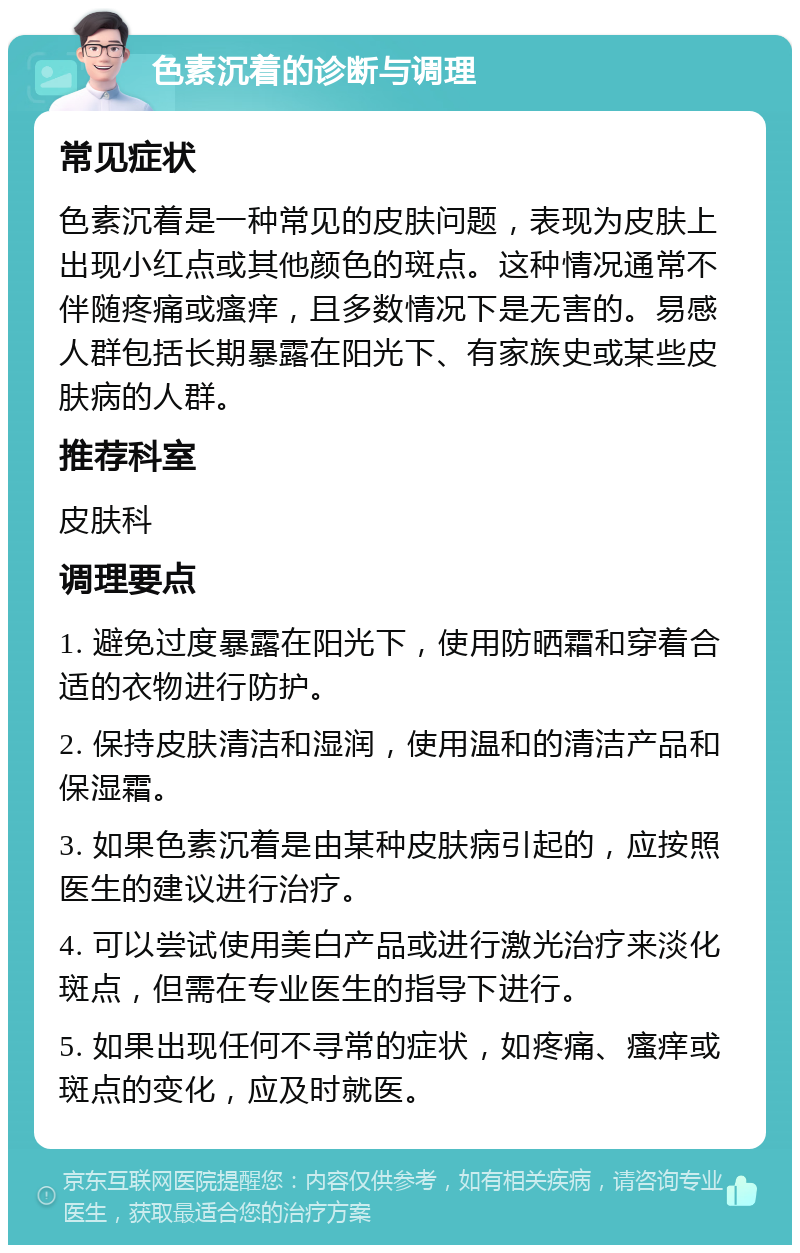 色素沉着的诊断与调理 常见症状 色素沉着是一种常见的皮肤问题，表现为皮肤上出现小红点或其他颜色的斑点。这种情况通常不伴随疼痛或瘙痒，且多数情况下是无害的。易感人群包括长期暴露在阳光下、有家族史或某些皮肤病的人群。 推荐科室 皮肤科 调理要点 1. 避免过度暴露在阳光下，使用防晒霜和穿着合适的衣物进行防护。 2. 保持皮肤清洁和湿润，使用温和的清洁产品和保湿霜。 3. 如果色素沉着是由某种皮肤病引起的，应按照医生的建议进行治疗。 4. 可以尝试使用美白产品或进行激光治疗来淡化斑点，但需在专业医生的指导下进行。 5. 如果出现任何不寻常的症状，如疼痛、瘙痒或斑点的变化，应及时就医。