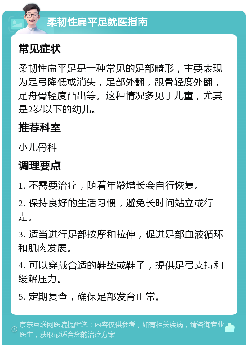 柔韧性扁平足就医指南 常见症状 柔韧性扁平足是一种常见的足部畸形，主要表现为足弓降低或消失，足部外翻，跟骨轻度外翻，足舟骨轻度凸出等。这种情况多见于儿童，尤其是2岁以下的幼儿。 推荐科室 小儿骨科 调理要点 1. 不需要治疗，随着年龄增长会自行恢复。 2. 保持良好的生活习惯，避免长时间站立或行走。 3. 适当进行足部按摩和拉伸，促进足部血液循环和肌肉发展。 4. 可以穿戴合适的鞋垫或鞋子，提供足弓支持和缓解压力。 5. 定期复查，确保足部发育正常。