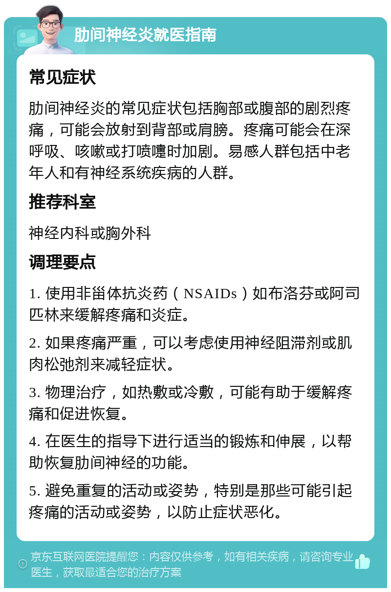 肋间神经炎就医指南 常见症状 肋间神经炎的常见症状包括胸部或腹部的剧烈疼痛，可能会放射到背部或肩膀。疼痛可能会在深呼吸、咳嗽或打喷嚏时加剧。易感人群包括中老年人和有神经系统疾病的人群。 推荐科室 神经内科或胸外科 调理要点 1. 使用非甾体抗炎药（NSAIDs）如布洛芬或阿司匹林来缓解疼痛和炎症。 2. 如果疼痛严重，可以考虑使用神经阻滞剂或肌肉松弛剂来减轻症状。 3. 物理治疗，如热敷或冷敷，可能有助于缓解疼痛和促进恢复。 4. 在医生的指导下进行适当的锻炼和伸展，以帮助恢复肋间神经的功能。 5. 避免重复的活动或姿势，特别是那些可能引起疼痛的活动或姿势，以防止症状恶化。