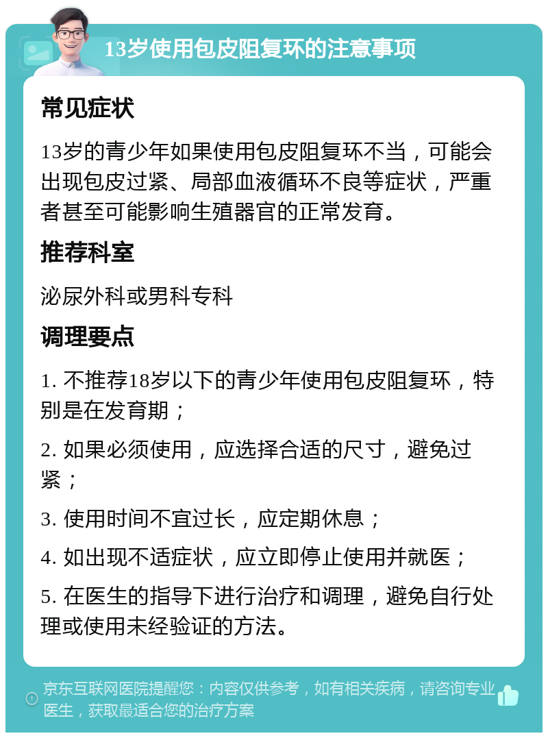 13岁使用包皮阻复环的注意事项 常见症状 13岁的青少年如果使用包皮阻复环不当，可能会出现包皮过紧、局部血液循环不良等症状，严重者甚至可能影响生殖器官的正常发育。 推荐科室 泌尿外科或男科专科 调理要点 1. 不推荐18岁以下的青少年使用包皮阻复环，特别是在发育期； 2. 如果必须使用，应选择合适的尺寸，避免过紧； 3. 使用时间不宜过长，应定期休息； 4. 如出现不适症状，应立即停止使用并就医； 5. 在医生的指导下进行治疗和调理，避免自行处理或使用未经验证的方法。