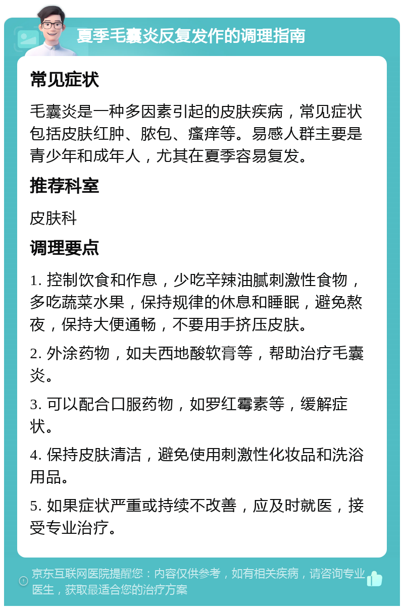 夏季毛囊炎反复发作的调理指南 常见症状 毛囊炎是一种多因素引起的皮肤疾病，常见症状包括皮肤红肿、脓包、瘙痒等。易感人群主要是青少年和成年人，尤其在夏季容易复发。 推荐科室 皮肤科 调理要点 1. 控制饮食和作息，少吃辛辣油腻刺激性食物，多吃蔬菜水果，保持规律的休息和睡眠，避免熬夜，保持大便通畅，不要用手挤压皮肤。 2. 外涂药物，如夫西地酸软膏等，帮助治疗毛囊炎。 3. 可以配合口服药物，如罗红霉素等，缓解症状。 4. 保持皮肤清洁，避免使用刺激性化妆品和洗浴用品。 5. 如果症状严重或持续不改善，应及时就医，接受专业治疗。