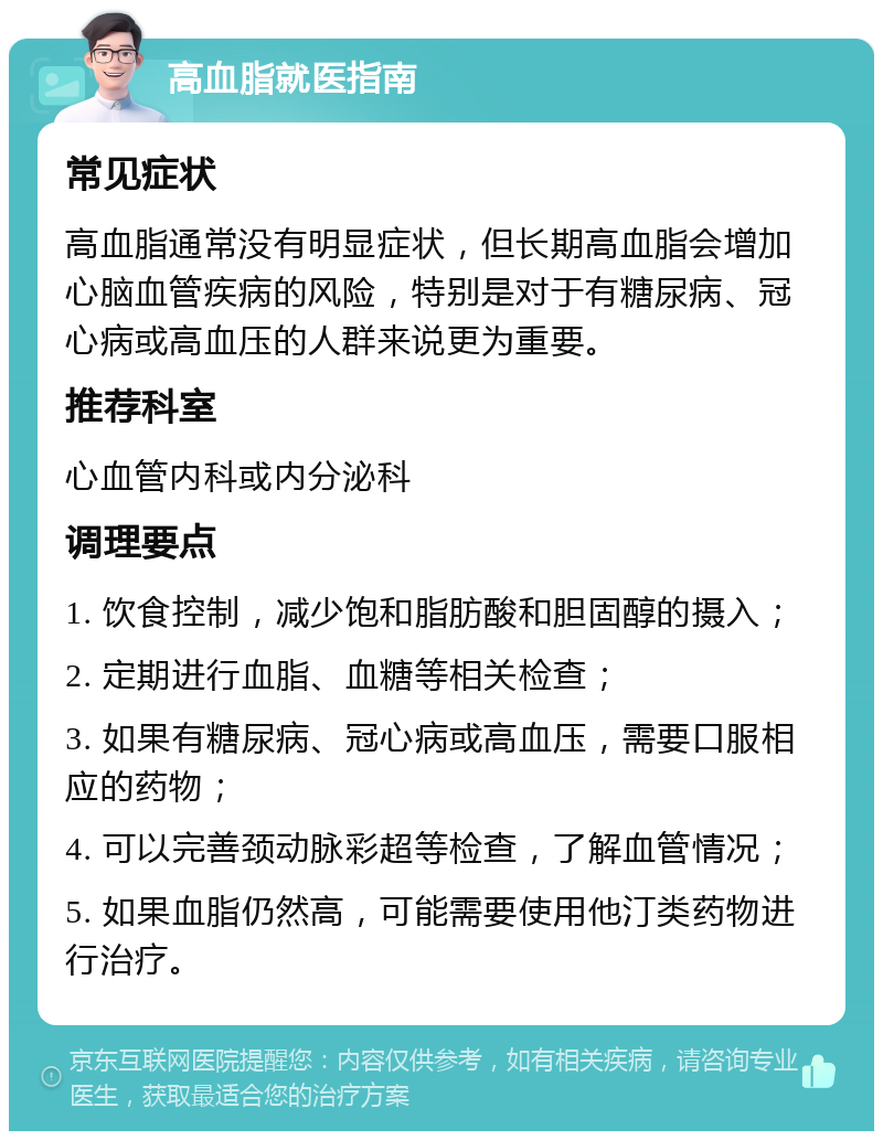 高血脂就医指南 常见症状 高血脂通常没有明显症状，但长期高血脂会增加心脑血管疾病的风险，特别是对于有糖尿病、冠心病或高血压的人群来说更为重要。 推荐科室 心血管内科或内分泌科 调理要点 1. 饮食控制，减少饱和脂肪酸和胆固醇的摄入； 2. 定期进行血脂、血糖等相关检查； 3. 如果有糖尿病、冠心病或高血压，需要口服相应的药物； 4. 可以完善颈动脉彩超等检查，了解血管情况； 5. 如果血脂仍然高，可能需要使用他汀类药物进行治疗。