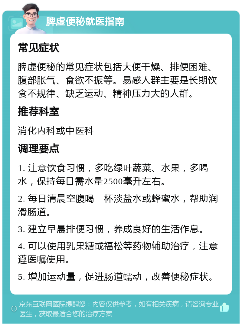 脾虚便秘就医指南 常见症状 脾虚便秘的常见症状包括大便干燥、排便困难、腹部胀气、食欲不振等。易感人群主要是长期饮食不规律、缺乏运动、精神压力大的人群。 推荐科室 消化内科或中医科 调理要点 1. 注意饮食习惯，多吃绿叶蔬菜、水果，多喝水，保持每日需水量2500毫升左右。 2. 每日清晨空腹喝一杯淡盐水或蜂蜜水，帮助润滑肠道。 3. 建立早晨排便习惯，养成良好的生活作息。 4. 可以使用乳果糖或福松等药物辅助治疗，注意遵医嘱使用。 5. 增加运动量，促进肠道蠕动，改善便秘症状。