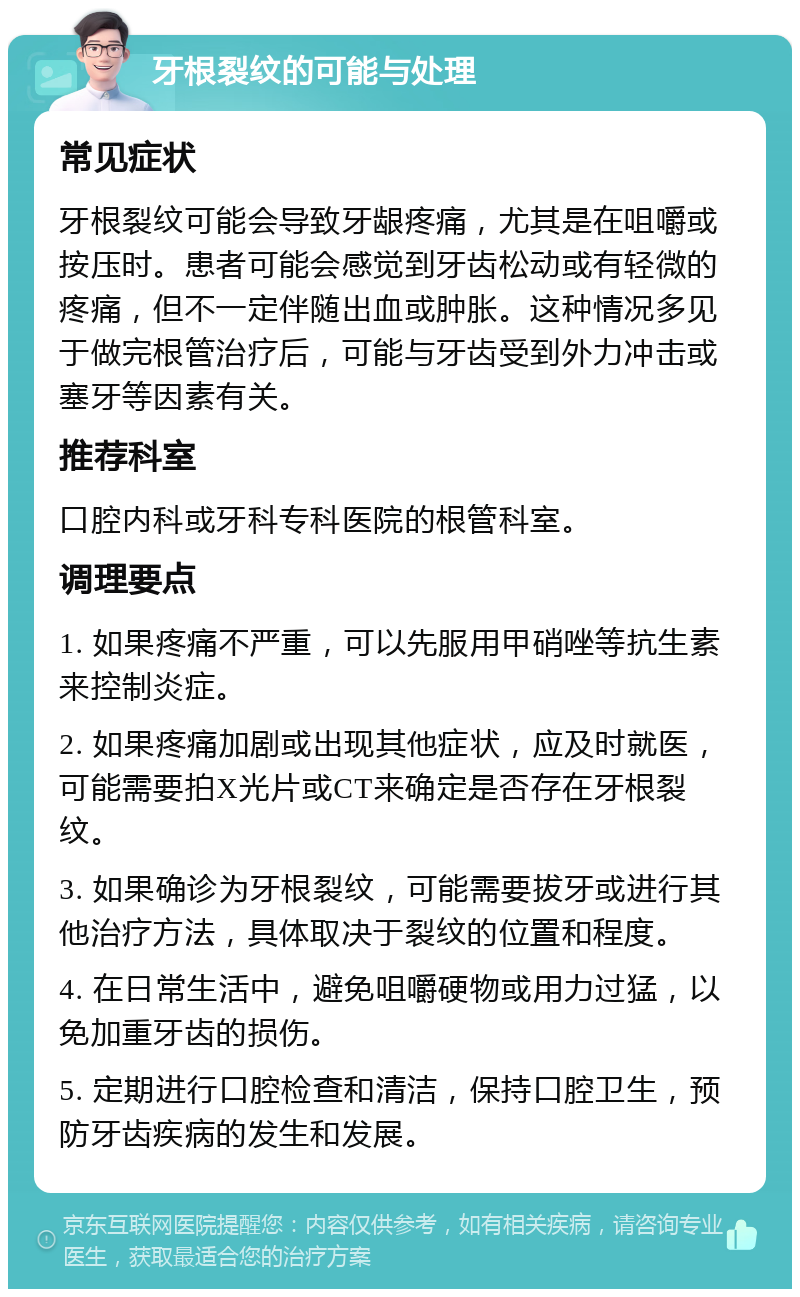 牙根裂纹的可能与处理 常见症状 牙根裂纹可能会导致牙龈疼痛，尤其是在咀嚼或按压时。患者可能会感觉到牙齿松动或有轻微的疼痛，但不一定伴随出血或肿胀。这种情况多见于做完根管治疗后，可能与牙齿受到外力冲击或塞牙等因素有关。 推荐科室 口腔内科或牙科专科医院的根管科室。 调理要点 1. 如果疼痛不严重，可以先服用甲硝唑等抗生素来控制炎症。 2. 如果疼痛加剧或出现其他症状，应及时就医，可能需要拍X光片或CT来确定是否存在牙根裂纹。 3. 如果确诊为牙根裂纹，可能需要拔牙或进行其他治疗方法，具体取决于裂纹的位置和程度。 4. 在日常生活中，避免咀嚼硬物或用力过猛，以免加重牙齿的损伤。 5. 定期进行口腔检查和清洁，保持口腔卫生，预防牙齿疾病的发生和发展。