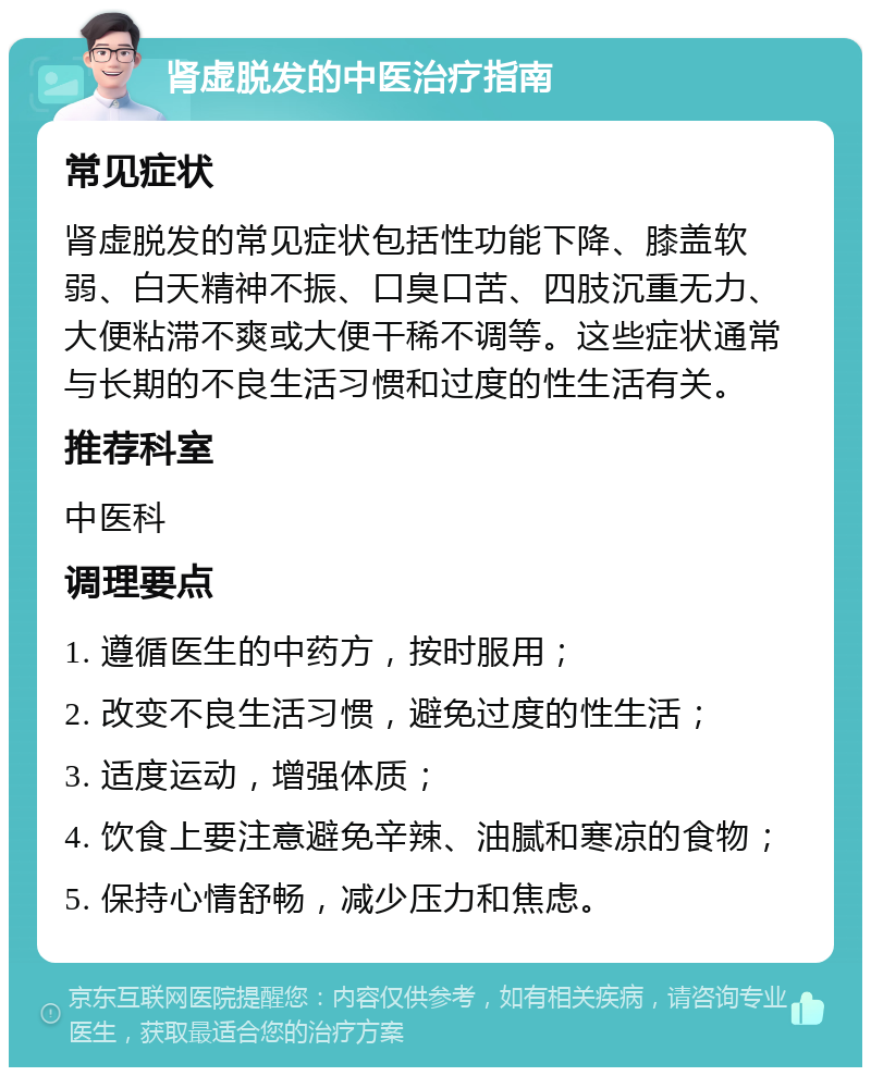 肾虚脱发的中医治疗指南 常见症状 肾虚脱发的常见症状包括性功能下降、膝盖软弱、白天精神不振、口臭口苦、四肢沉重无力、大便粘滞不爽或大便干稀不调等。这些症状通常与长期的不良生活习惯和过度的性生活有关。 推荐科室 中医科 调理要点 1. 遵循医生的中药方，按时服用； 2. 改变不良生活习惯，避免过度的性生活； 3. 适度运动，增强体质； 4. 饮食上要注意避免辛辣、油腻和寒凉的食物； 5. 保持心情舒畅，减少压力和焦虑。