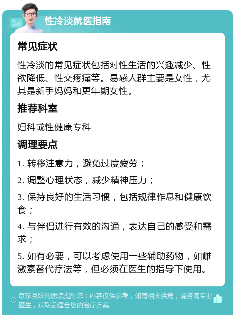 性冷淡就医指南 常见症状 性冷淡的常见症状包括对性生活的兴趣减少、性欲降低、性交疼痛等。易感人群主要是女性，尤其是新手妈妈和更年期女性。 推荐科室 妇科或性健康专科 调理要点 1. 转移注意力，避免过度疲劳； 2. 调整心理状态，减少精神压力； 3. 保持良好的生活习惯，包括规律作息和健康饮食； 4. 与伴侣进行有效的沟通，表达自己的感受和需求； 5. 如有必要，可以考虑使用一些辅助药物，如雌激素替代疗法等，但必须在医生的指导下使用。