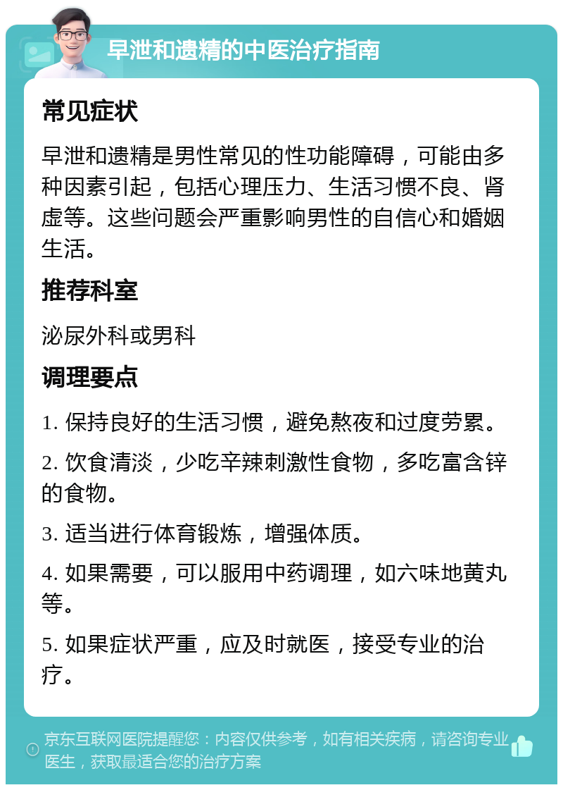 早泄和遗精的中医治疗指南 常见症状 早泄和遗精是男性常见的性功能障碍，可能由多种因素引起，包括心理压力、生活习惯不良、肾虚等。这些问题会严重影响男性的自信心和婚姻生活。 推荐科室 泌尿外科或男科 调理要点 1. 保持良好的生活习惯，避免熬夜和过度劳累。 2. 饮食清淡，少吃辛辣刺激性食物，多吃富含锌的食物。 3. 适当进行体育锻炼，增强体质。 4. 如果需要，可以服用中药调理，如六味地黄丸等。 5. 如果症状严重，应及时就医，接受专业的治疗。