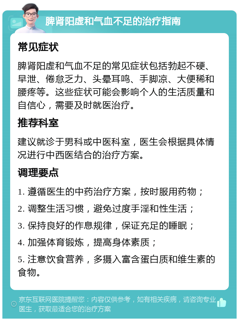 脾肾阳虚和气血不足的治疗指南 常见症状 脾肾阳虚和气血不足的常见症状包括勃起不硬、早泄、倦怠乏力、头晕耳鸣、手脚凉、大便稀和腰疼等。这些症状可能会影响个人的生活质量和自信心，需要及时就医治疗。 推荐科室 建议就诊于男科或中医科室，医生会根据具体情况进行中西医结合的治疗方案。 调理要点 1. 遵循医生的中药治疗方案，按时服用药物； 2. 调整生活习惯，避免过度手淫和性生活； 3. 保持良好的作息规律，保证充足的睡眠； 4. 加强体育锻炼，提高身体素质； 5. 注意饮食营养，多摄入富含蛋白质和维生素的食物。