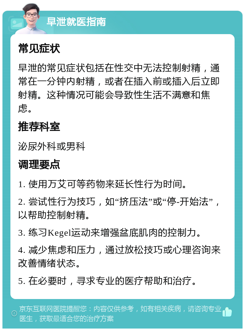 早泄就医指南 常见症状 早泄的常见症状包括在性交中无法控制射精，通常在一分钟内射精，或者在插入前或插入后立即射精。这种情况可能会导致性生活不满意和焦虑。 推荐科室 泌尿外科或男科 调理要点 1. 使用万艾可等药物来延长性行为时间。 2. 尝试性行为技巧，如“挤压法”或“停-开始法”，以帮助控制射精。 3. 练习Kegel运动来增强盆底肌肉的控制力。 4. 减少焦虑和压力，通过放松技巧或心理咨询来改善情绪状态。 5. 在必要时，寻求专业的医疗帮助和治疗。