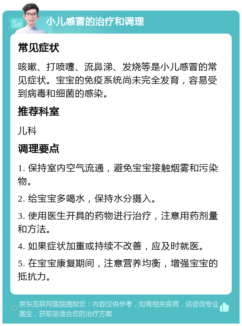 小儿感冒的治疗和调理 常见症状 咳嗽、打喷嚏、流鼻涕、发烧等是小儿感冒的常见症状。宝宝的免疫系统尚未完全发育，容易受到病毒和细菌的感染。 推荐科室 儿科 调理要点 1. 保持室内空气流通，避免宝宝接触烟雾和污染物。 2. 给宝宝多喝水，保持水分摄入。 3. 使用医生开具的药物进行治疗，注意用药剂量和方法。 4. 如果症状加重或持续不改善，应及时就医。 5. 在宝宝康复期间，注意营养均衡，增强宝宝的抵抗力。