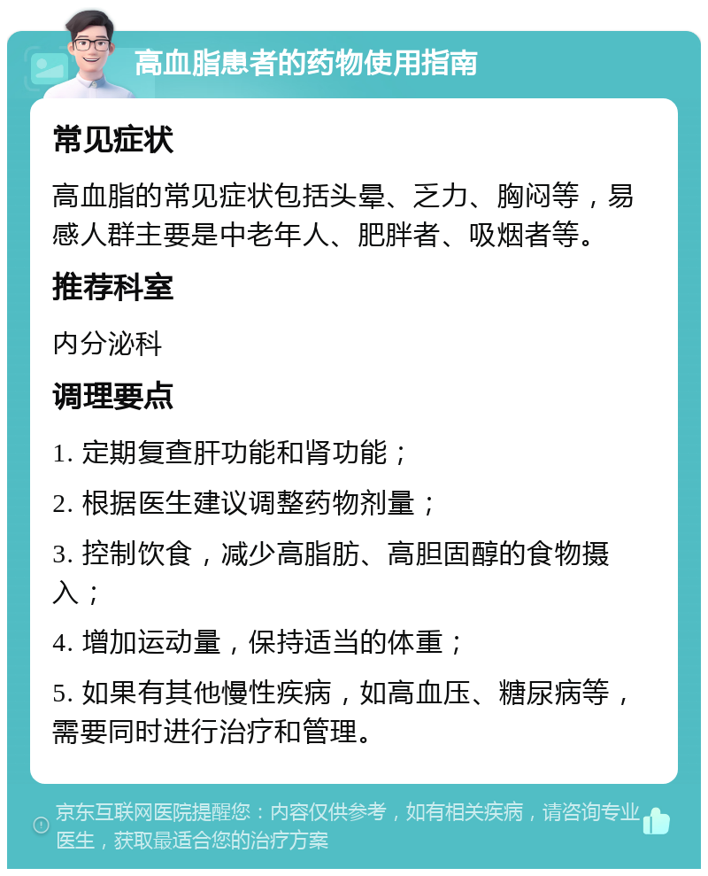 高血脂患者的药物使用指南 常见症状 高血脂的常见症状包括头晕、乏力、胸闷等，易感人群主要是中老年人、肥胖者、吸烟者等。 推荐科室 内分泌科 调理要点 1. 定期复查肝功能和肾功能； 2. 根据医生建议调整药物剂量； 3. 控制饮食，减少高脂肪、高胆固醇的食物摄入； 4. 增加运动量，保持适当的体重； 5. 如果有其他慢性疾病，如高血压、糖尿病等，需要同时进行治疗和管理。