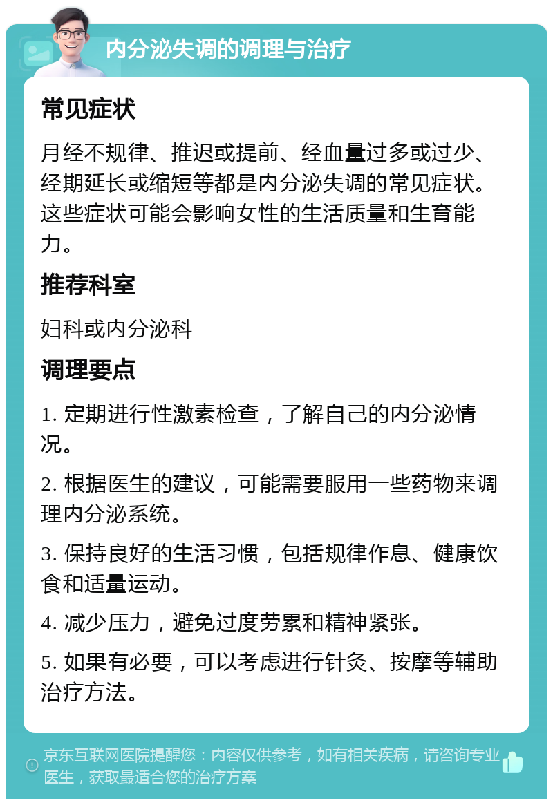 内分泌失调的调理与治疗 常见症状 月经不规律、推迟或提前、经血量过多或过少、经期延长或缩短等都是内分泌失调的常见症状。这些症状可能会影响女性的生活质量和生育能力。 推荐科室 妇科或内分泌科 调理要点 1. 定期进行性激素检查，了解自己的内分泌情况。 2. 根据医生的建议，可能需要服用一些药物来调理内分泌系统。 3. 保持良好的生活习惯，包括规律作息、健康饮食和适量运动。 4. 减少压力，避免过度劳累和精神紧张。 5. 如果有必要，可以考虑进行针灸、按摩等辅助治疗方法。