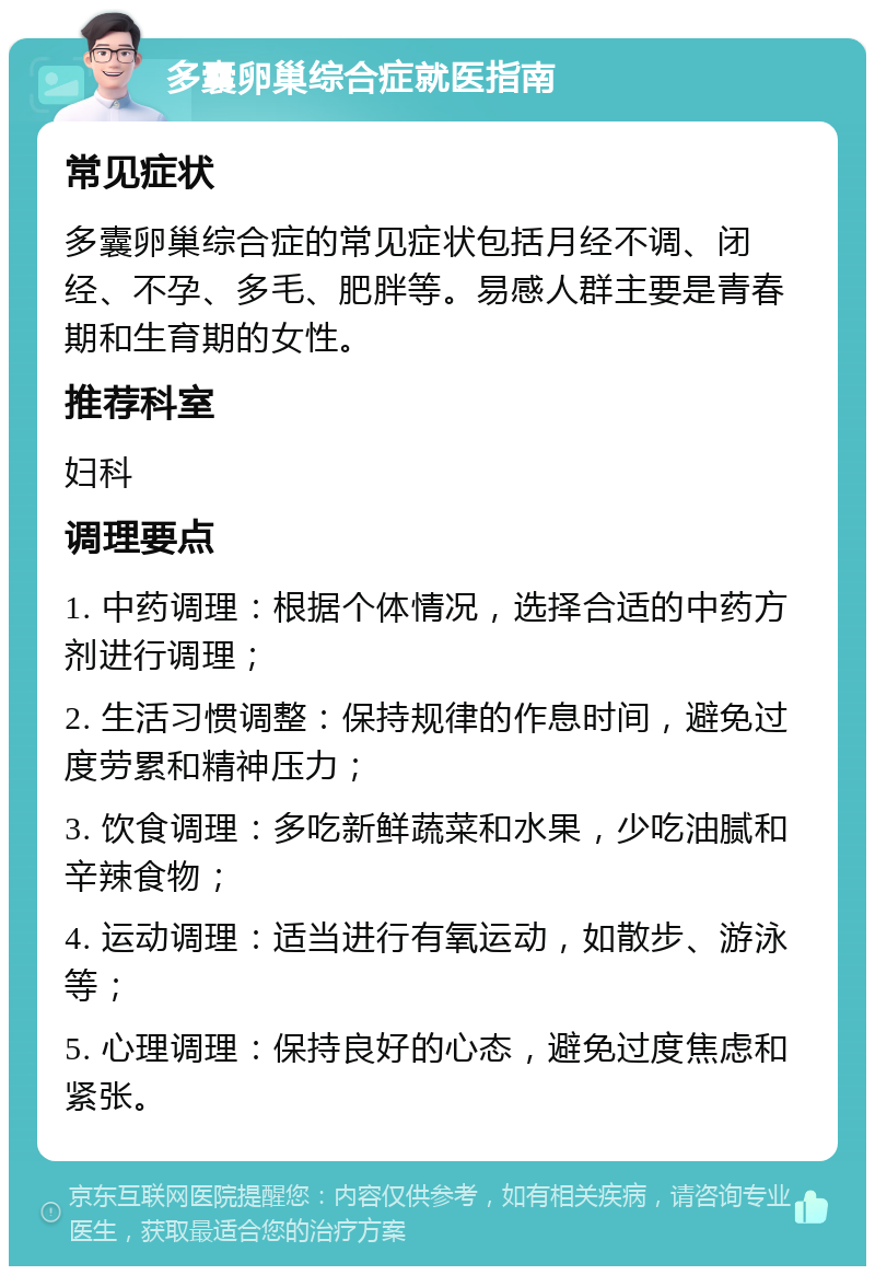 多囊卵巢综合症就医指南 常见症状 多囊卵巢综合症的常见症状包括月经不调、闭经、不孕、多毛、肥胖等。易感人群主要是青春期和生育期的女性。 推荐科室 妇科 调理要点 1. 中药调理：根据个体情况，选择合适的中药方剂进行调理； 2. 生活习惯调整：保持规律的作息时间，避免过度劳累和精神压力； 3. 饮食调理：多吃新鲜蔬菜和水果，少吃油腻和辛辣食物； 4. 运动调理：适当进行有氧运动，如散步、游泳等； 5. 心理调理：保持良好的心态，避免过度焦虑和紧张。