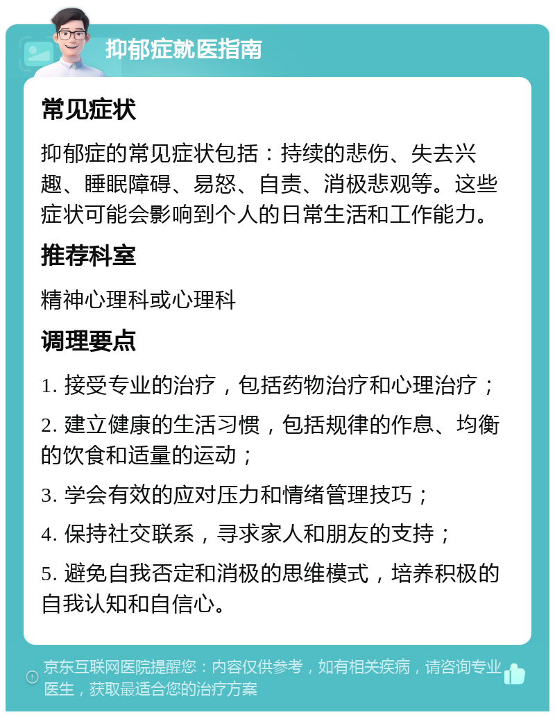 抑郁症就医指南 常见症状 抑郁症的常见症状包括：持续的悲伤、失去兴趣、睡眠障碍、易怒、自责、消极悲观等。这些症状可能会影响到个人的日常生活和工作能力。 推荐科室 精神心理科或心理科 调理要点 1. 接受专业的治疗，包括药物治疗和心理治疗； 2. 建立健康的生活习惯，包括规律的作息、均衡的饮食和适量的运动； 3. 学会有效的应对压力和情绪管理技巧； 4. 保持社交联系，寻求家人和朋友的支持； 5. 避免自我否定和消极的思维模式，培养积极的自我认知和自信心。