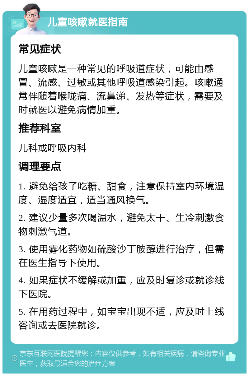 儿童咳嗽就医指南 常见症状 儿童咳嗽是一种常见的呼吸道症状，可能由感冒、流感、过敏或其他呼吸道感染引起。咳嗽通常伴随着喉咙痛、流鼻涕、发热等症状，需要及时就医以避免病情加重。 推荐科室 儿科或呼吸内科 调理要点 1. 避免给孩子吃糖、甜食，注意保持室内环境温度、湿度适宜，适当通风换气。 2. 建议少量多次喝温水，避免太干、生冷刺激食物刺激气道。 3. 使用雾化药物如硫酸沙丁胺醇进行治疗，但需在医生指导下使用。 4. 如果症状不缓解或加重，应及时复诊或就诊线下医院。 5. 在用药过程中，如宝宝出现不适，应及时上线咨询或去医院就诊。