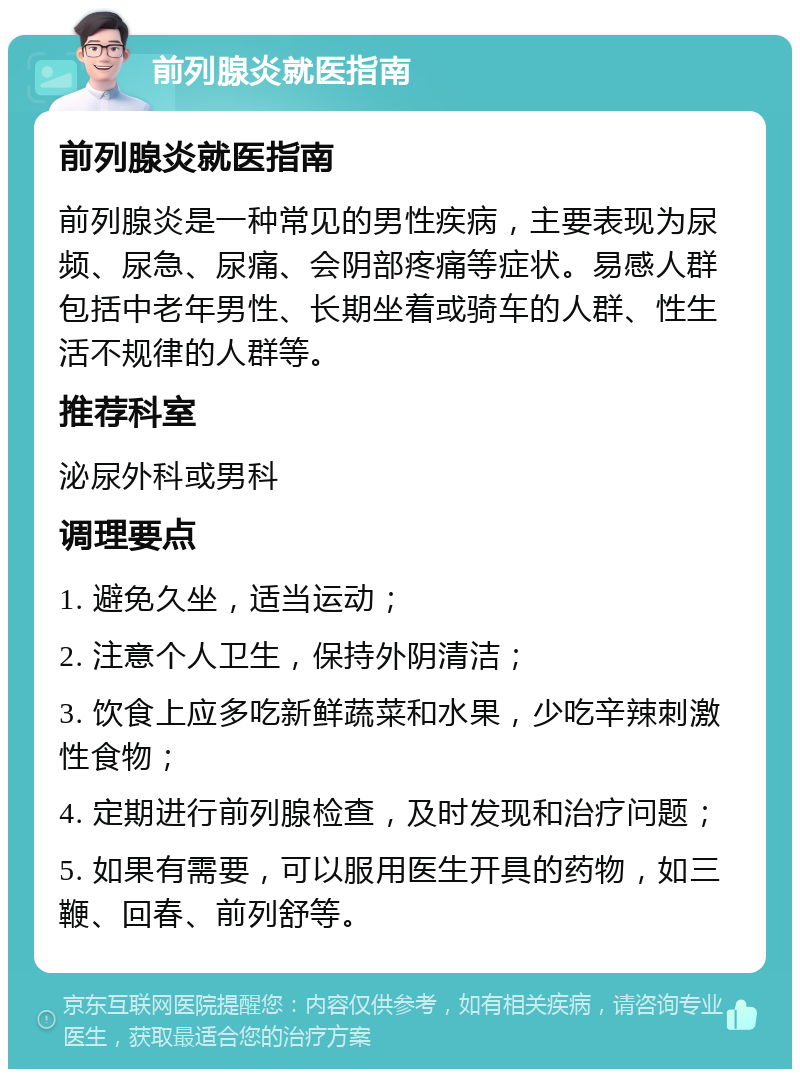 前列腺炎就医指南 前列腺炎就医指南 前列腺炎是一种常见的男性疾病，主要表现为尿频、尿急、尿痛、会阴部疼痛等症状。易感人群包括中老年男性、长期坐着或骑车的人群、性生活不规律的人群等。 推荐科室 泌尿外科或男科 调理要点 1. 避免久坐，适当运动； 2. 注意个人卫生，保持外阴清洁； 3. 饮食上应多吃新鲜蔬菜和水果，少吃辛辣刺激性食物； 4. 定期进行前列腺检查，及时发现和治疗问题； 5. 如果有需要，可以服用医生开具的药物，如三鞭、回春、前列舒等。