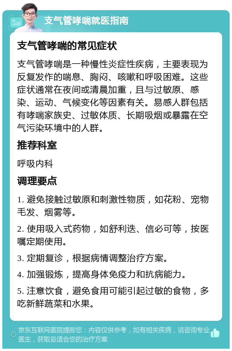 支气管哮喘就医指南 支气管哮喘的常见症状 支气管哮喘是一种慢性炎症性疾病，主要表现为反复发作的喘息、胸闷、咳嗽和呼吸困难。这些症状通常在夜间或清晨加重，且与过敏原、感染、运动、气候变化等因素有关。易感人群包括有哮喘家族史、过敏体质、长期吸烟或暴露在空气污染环境中的人群。 推荐科室 呼吸内科 调理要点 1. 避免接触过敏原和刺激性物质，如花粉、宠物毛发、烟雾等。 2. 使用吸入式药物，如舒利迭、信必可等，按医嘱定期使用。 3. 定期复诊，根据病情调整治疗方案。 4. 加强锻炼，提高身体免疫力和抗病能力。 5. 注意饮食，避免食用可能引起过敏的食物，多吃新鲜蔬菜和水果。