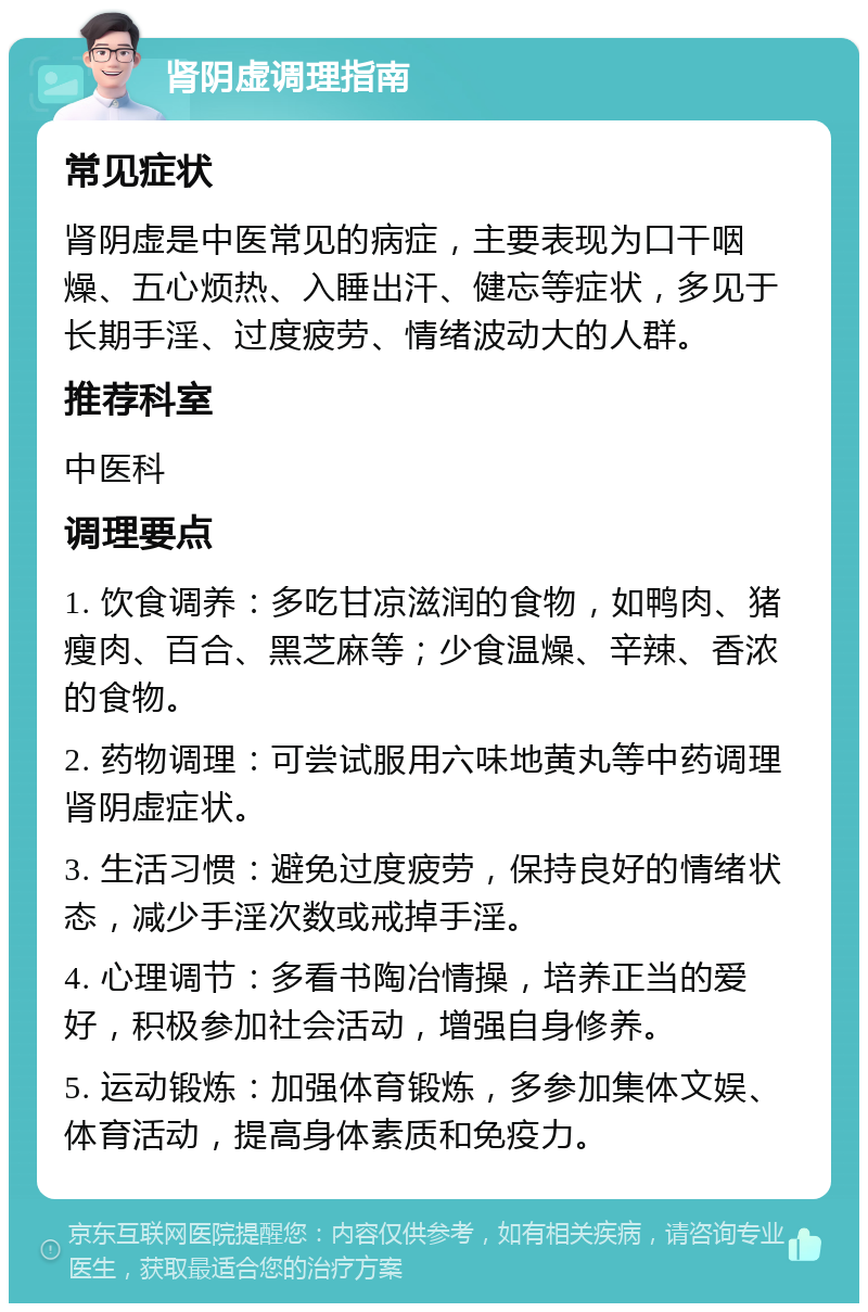 肾阴虚调理指南 常见症状 肾阴虚是中医常见的病症，主要表现为口干咽燥、五心烦热、入睡出汗、健忘等症状，多见于长期手淫、过度疲劳、情绪波动大的人群。 推荐科室 中医科 调理要点 1. 饮食调养：多吃甘凉滋润的食物，如鸭肉、猪瘦肉、百合、黑芝麻等；少食温燥、辛辣、香浓的食物。 2. 药物调理：可尝试服用六味地黄丸等中药调理肾阴虚症状。 3. 生活习惯：避免过度疲劳，保持良好的情绪状态，减少手淫次数或戒掉手淫。 4. 心理调节：多看书陶冶情操，培养正当的爱好，积极参加社会活动，增强自身修养。 5. 运动锻炼：加强体育锻炼，多参加集体文娱、体育活动，提高身体素质和免疫力。