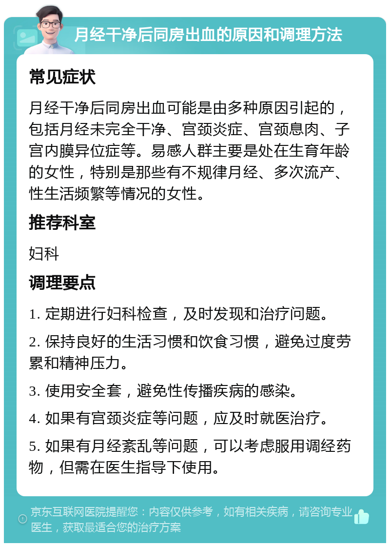 月经干净后同房出血的原因和调理方法 常见症状 月经干净后同房出血可能是由多种原因引起的，包括月经未完全干净、宫颈炎症、宫颈息肉、子宫内膜异位症等。易感人群主要是处在生育年龄的女性，特别是那些有不规律月经、多次流产、性生活频繁等情况的女性。 推荐科室 妇科 调理要点 1. 定期进行妇科检查，及时发现和治疗问题。 2. 保持良好的生活习惯和饮食习惯，避免过度劳累和精神压力。 3. 使用安全套，避免性传播疾病的感染。 4. 如果有宫颈炎症等问题，应及时就医治疗。 5. 如果有月经紊乱等问题，可以考虑服用调经药物，但需在医生指导下使用。