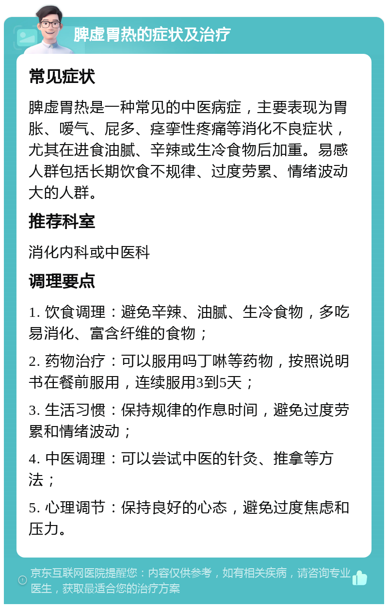 脾虚胃热的症状及治疗 常见症状 脾虚胃热是一种常见的中医病症，主要表现为胃胀、嗳气、屁多、痉挛性疼痛等消化不良症状，尤其在进食油腻、辛辣或生冷食物后加重。易感人群包括长期饮食不规律、过度劳累、情绪波动大的人群。 推荐科室 消化内科或中医科 调理要点 1. 饮食调理：避免辛辣、油腻、生冷食物，多吃易消化、富含纤维的食物； 2. 药物治疗：可以服用吗丁啉等药物，按照说明书在餐前服用，连续服用3到5天； 3. 生活习惯：保持规律的作息时间，避免过度劳累和情绪波动； 4. 中医调理：可以尝试中医的针灸、推拿等方法； 5. 心理调节：保持良好的心态，避免过度焦虑和压力。