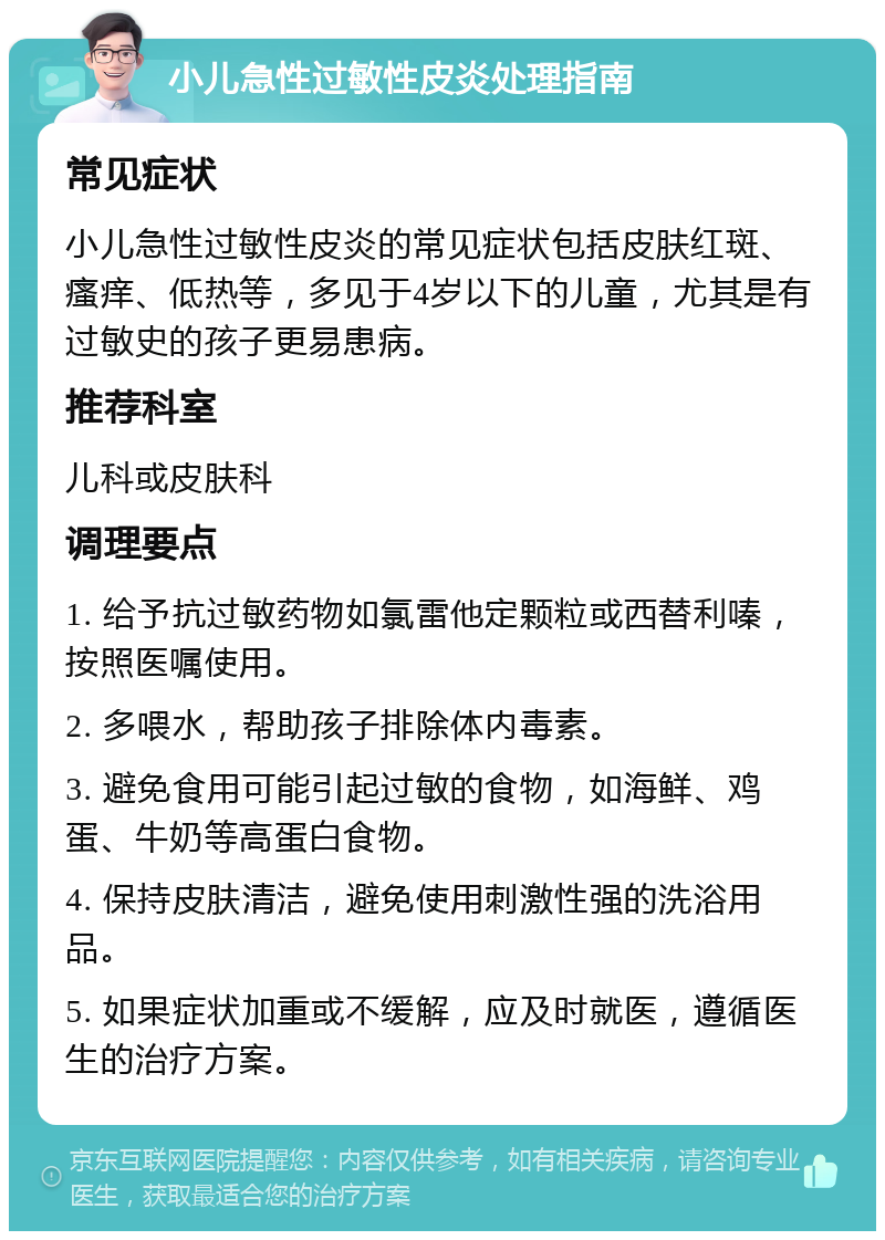 小儿急性过敏性皮炎处理指南 常见症状 小儿急性过敏性皮炎的常见症状包括皮肤红斑、瘙痒、低热等，多见于4岁以下的儿童，尤其是有过敏史的孩子更易患病。 推荐科室 儿科或皮肤科 调理要点 1. 给予抗过敏药物如氯雷他定颗粒或西替利嗪，按照医嘱使用。 2. 多喂水，帮助孩子排除体内毒素。 3. 避免食用可能引起过敏的食物，如海鲜、鸡蛋、牛奶等高蛋白食物。 4. 保持皮肤清洁，避免使用刺激性强的洗浴用品。 5. 如果症状加重或不缓解，应及时就医，遵循医生的治疗方案。