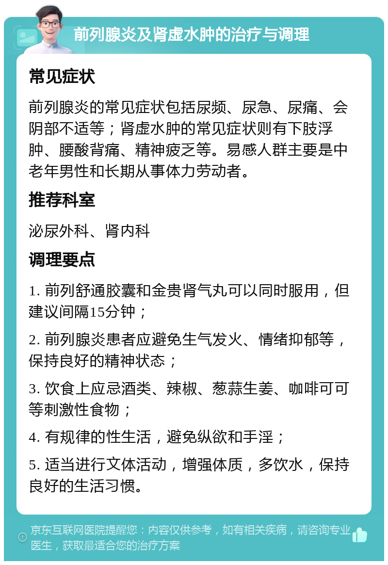 前列腺炎及肾虚水肿的治疗与调理 常见症状 前列腺炎的常见症状包括尿频、尿急、尿痛、会阴部不适等；肾虚水肿的常见症状则有下肢浮肿、腰酸背痛、精神疲乏等。易感人群主要是中老年男性和长期从事体力劳动者。 推荐科室 泌尿外科、肾内科 调理要点 1. 前列舒通胶囊和金贵肾气丸可以同时服用，但建议间隔15分钟； 2. 前列腺炎患者应避免生气发火、情绪抑郁等，保持良好的精神状态； 3. 饮食上应忌酒类、辣椒、葱蒜生姜、咖啡可可等刺激性食物； 4. 有规律的性生活，避免纵欲和手淫； 5. 适当进行文体活动，增强体质，多饮水，保持良好的生活习惯。