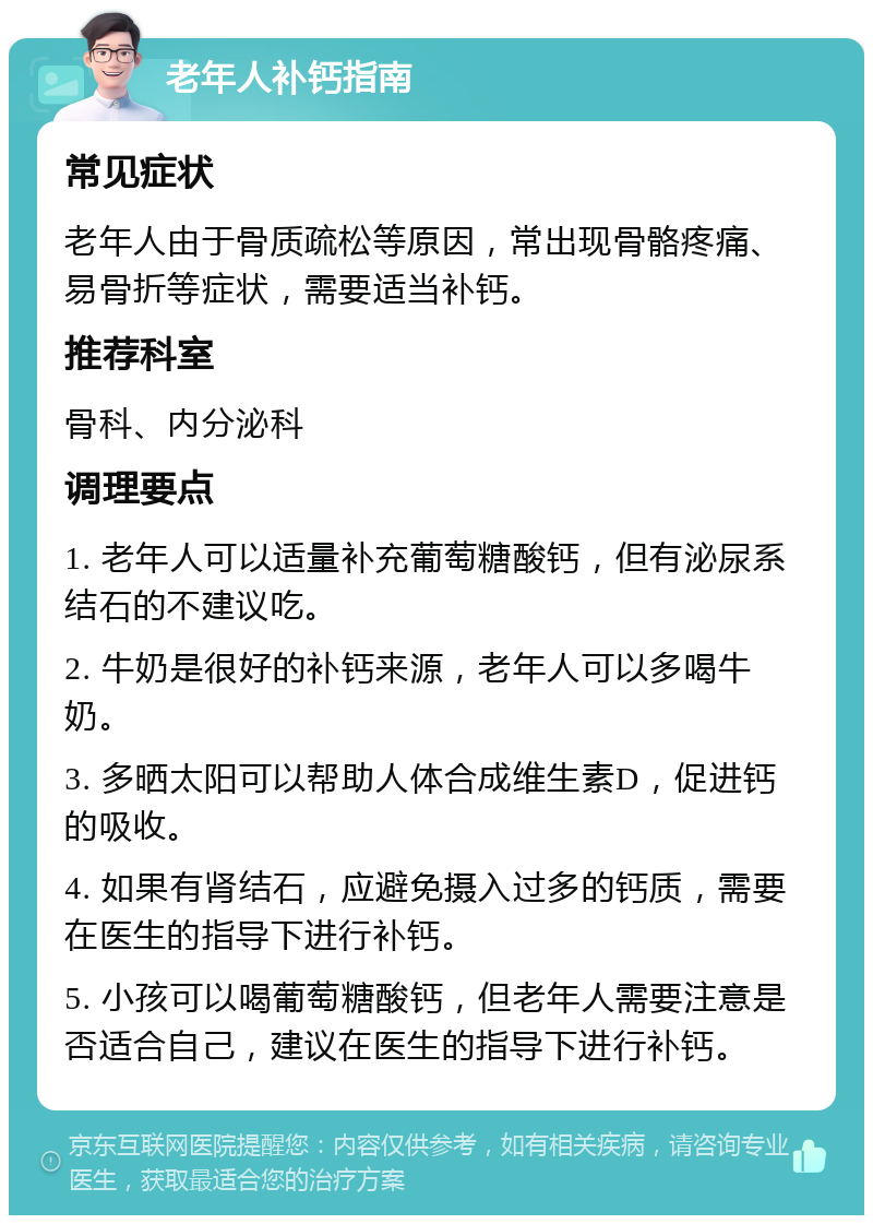 老年人补钙指南 常见症状 老年人由于骨质疏松等原因，常出现骨骼疼痛、易骨折等症状，需要适当补钙。 推荐科室 骨科、内分泌科 调理要点 1. 老年人可以适量补充葡萄糖酸钙，但有泌尿系结石的不建议吃。 2. 牛奶是很好的补钙来源，老年人可以多喝牛奶。 3. 多晒太阳可以帮助人体合成维生素D，促进钙的吸收。 4. 如果有肾结石，应避免摄入过多的钙质，需要在医生的指导下进行补钙。 5. 小孩可以喝葡萄糖酸钙，但老年人需要注意是否适合自己，建议在医生的指导下进行补钙。