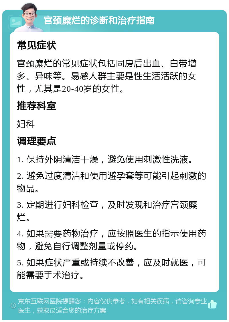 宫颈糜烂的诊断和治疗指南 常见症状 宫颈糜烂的常见症状包括同房后出血、白带增多、异味等。易感人群主要是性生活活跃的女性，尤其是20-40岁的女性。 推荐科室 妇科 调理要点 1. 保持外阴清洁干燥，避免使用刺激性洗液。 2. 避免过度清洁和使用避孕套等可能引起刺激的物品。 3. 定期进行妇科检查，及时发现和治疗宫颈糜烂。 4. 如果需要药物治疗，应按照医生的指示使用药物，避免自行调整剂量或停药。 5. 如果症状严重或持续不改善，应及时就医，可能需要手术治疗。