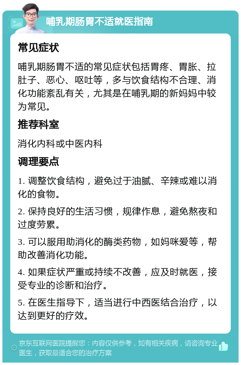 哺乳期肠胃不适就医指南 常见症状 哺乳期肠胃不适的常见症状包括胃疼、胃胀、拉肚子、恶心、呕吐等，多与饮食结构不合理、消化功能紊乱有关，尤其是在哺乳期的新妈妈中较为常见。 推荐科室 消化内科或中医内科 调理要点 1. 调整饮食结构，避免过于油腻、辛辣或难以消化的食物。 2. 保持良好的生活习惯，规律作息，避免熬夜和过度劳累。 3. 可以服用助消化的酶类药物，如妈咪爱等，帮助改善消化功能。 4. 如果症状严重或持续不改善，应及时就医，接受专业的诊断和治疗。 5. 在医生指导下，适当进行中西医结合治疗，以达到更好的疗效。