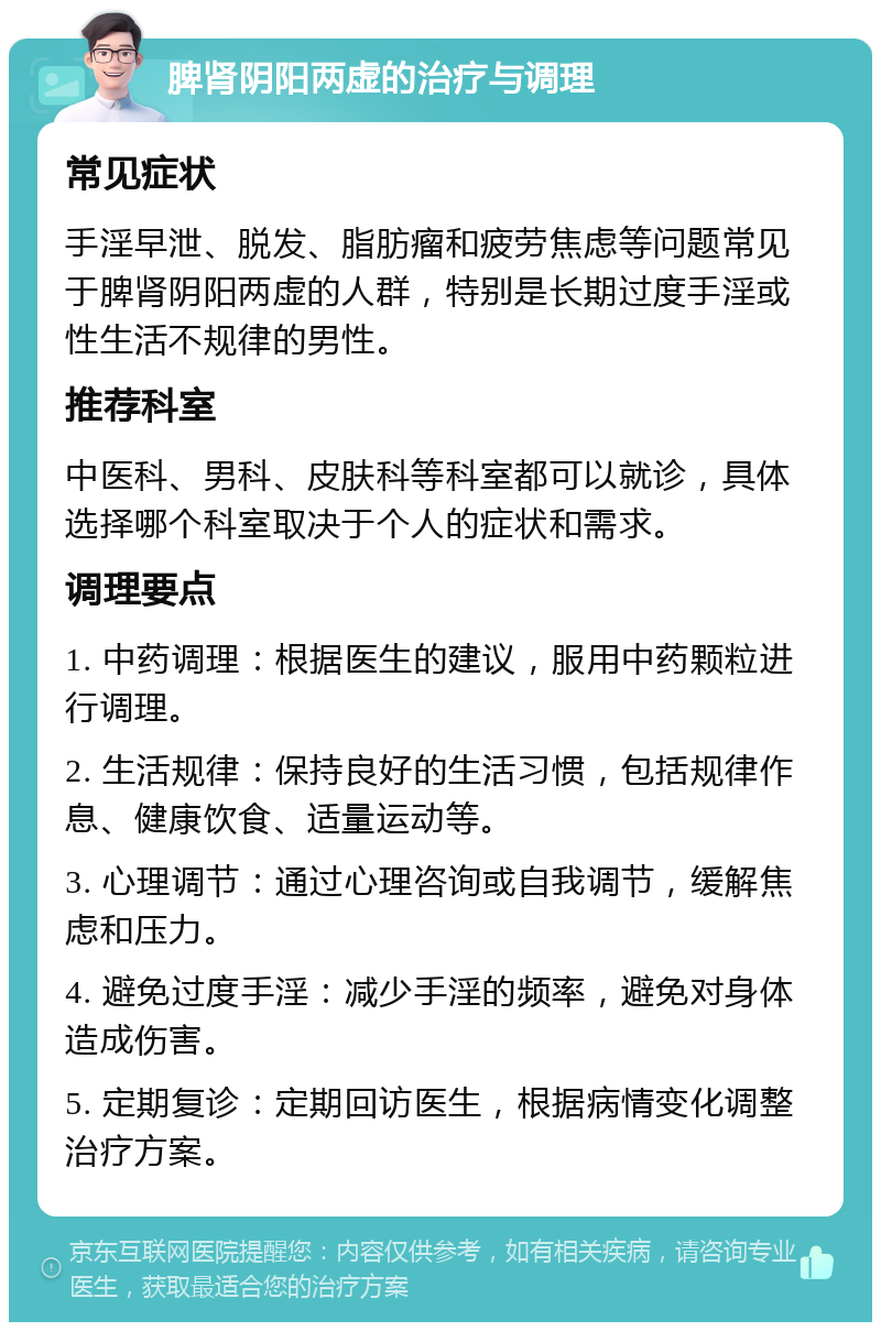 脾肾阴阳两虚的治疗与调理 常见症状 手淫早泄、脱发、脂肪瘤和疲劳焦虑等问题常见于脾肾阴阳两虚的人群，特别是长期过度手淫或性生活不规律的男性。 推荐科室 中医科、男科、皮肤科等科室都可以就诊，具体选择哪个科室取决于个人的症状和需求。 调理要点 1. 中药调理：根据医生的建议，服用中药颗粒进行调理。 2. 生活规律：保持良好的生活习惯，包括规律作息、健康饮食、适量运动等。 3. 心理调节：通过心理咨询或自我调节，缓解焦虑和压力。 4. 避免过度手淫：减少手淫的频率，避免对身体造成伤害。 5. 定期复诊：定期回访医生，根据病情变化调整治疗方案。