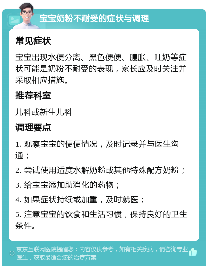 宝宝奶粉不耐受的症状与调理 常见症状 宝宝出现水便分离、黑色便便、腹胀、吐奶等症状可能是奶粉不耐受的表现，家长应及时关注并采取相应措施。 推荐科室 儿科或新生儿科 调理要点 1. 观察宝宝的便便情况，及时记录并与医生沟通； 2. 尝试使用适度水解奶粉或其他特殊配方奶粉； 3. 给宝宝添加助消化的药物； 4. 如果症状持续或加重，及时就医； 5. 注意宝宝的饮食和生活习惯，保持良好的卫生条件。