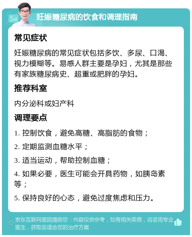 妊娠糖尿病的饮食和调理指南 常见症状 妊娠糖尿病的常见症状包括多饮、多尿、口渴、视力模糊等。易感人群主要是孕妇，尤其是那些有家族糖尿病史、超重或肥胖的孕妇。 推荐科室 内分泌科或妇产科 调理要点 1. 控制饮食，避免高糖、高脂肪的食物； 2. 定期监测血糖水平； 3. 适当运动，帮助控制血糖； 4. 如果必要，医生可能会开具药物，如胰岛素等； 5. 保持良好的心态，避免过度焦虑和压力。