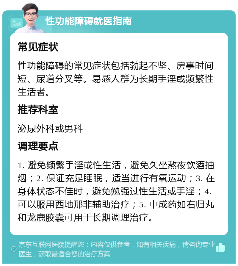 性功能障碍就医指南 常见症状 性功能障碍的常见症状包括勃起不坚、房事时间短、尿道分叉等。易感人群为长期手淫或频繁性生活者。 推荐科室 泌尿外科或男科 调理要点 1. 避免频繁手淫或性生活，避免久坐熬夜饮酒抽烟；2. 保证充足睡眠，适当进行有氧运动；3. 在身体状态不佳时，避免勉强过性生活或手淫；4. 可以服用西地那非辅助治疗；5. 中成药如右归丸和龙鹿胶囊可用于长期调理治疗。