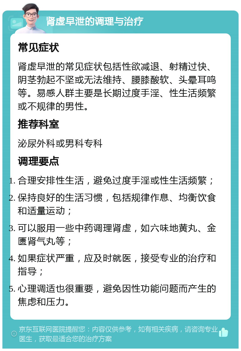 肾虚早泄的调理与治疗 常见症状 肾虚早泄的常见症状包括性欲减退、射精过快、阴茎勃起不坚或无法维持、腰膝酸软、头晕耳鸣等。易感人群主要是长期过度手淫、性生活频繁或不规律的男性。 推荐科室 泌尿外科或男科专科 调理要点 合理安排性生活，避免过度手淫或性生活频繁； 保持良好的生活习惯，包括规律作息、均衡饮食和适量运动； 可以服用一些中药调理肾虚，如六味地黄丸、金匮肾气丸等； 如果症状严重，应及时就医，接受专业的治疗和指导； 心理调适也很重要，避免因性功能问题而产生的焦虑和压力。