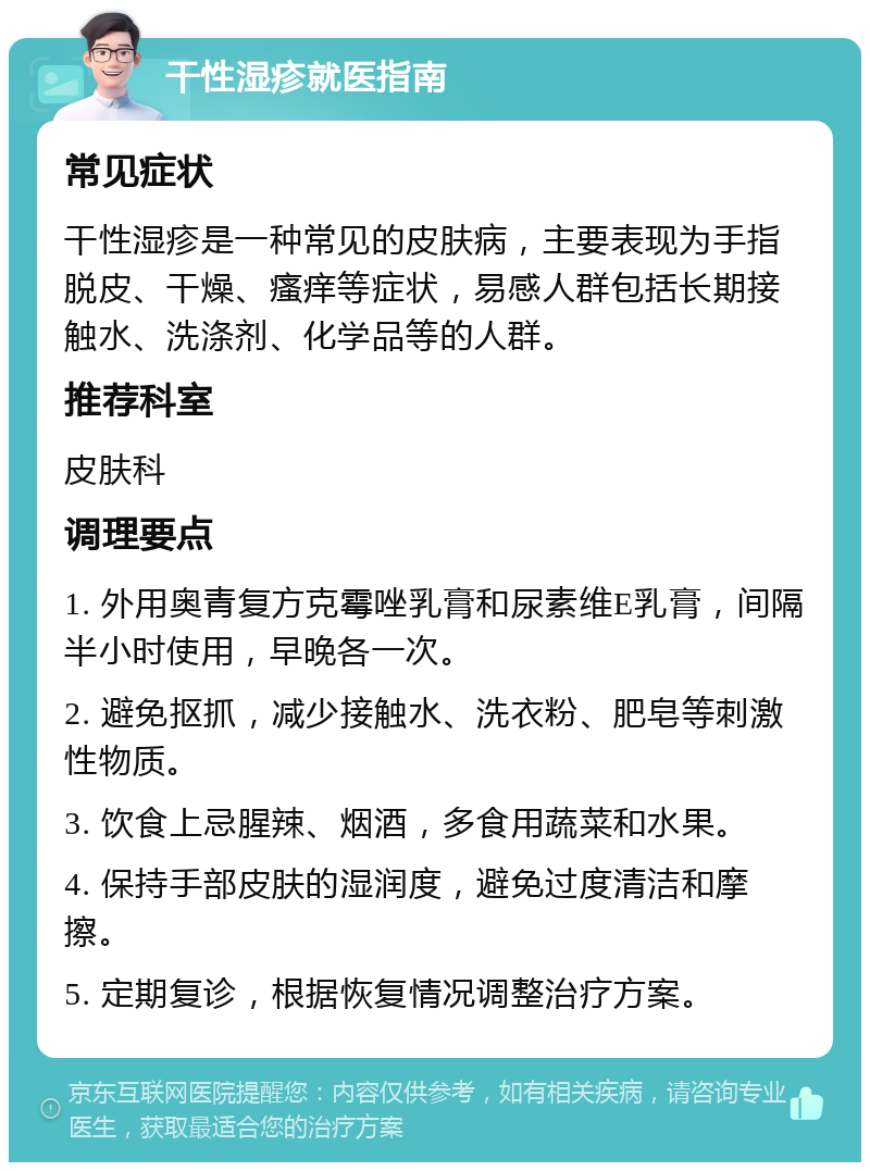 干性湿疹就医指南 常见症状 干性湿疹是一种常见的皮肤病，主要表现为手指脱皮、干燥、瘙痒等症状，易感人群包括长期接触水、洗涤剂、化学品等的人群。 推荐科室 皮肤科 调理要点 1. 外用奥青复方克霉唑乳膏和尿素维E乳膏，间隔半小时使用，早晚各一次。 2. 避免抠抓，减少接触水、洗衣粉、肥皂等刺激性物质。 3. 饮食上忌腥辣、烟酒，多食用蔬菜和水果。 4. 保持手部皮肤的湿润度，避免过度清洁和摩擦。 5. 定期复诊，根据恢复情况调整治疗方案。