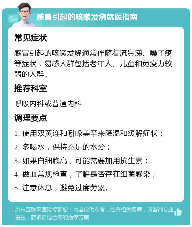 感冒引起的咳嗽发烧就医指南 常见症状 感冒引起的咳嗽发烧通常伴随着流鼻涕、嗓子疼等症状，易感人群包括老年人、儿童和免疫力较弱的人群。 推荐科室 呼吸内科或普通内科 调理要点 1. 使用双黄连和吲哚美辛来降温和缓解症状； 2. 多喝水，保持充足的水分； 3. 如果白细胞高，可能需要加用抗生素； 4. 做血常规检查，了解是否存在细菌感染； 5. 注意休息，避免过度劳累。