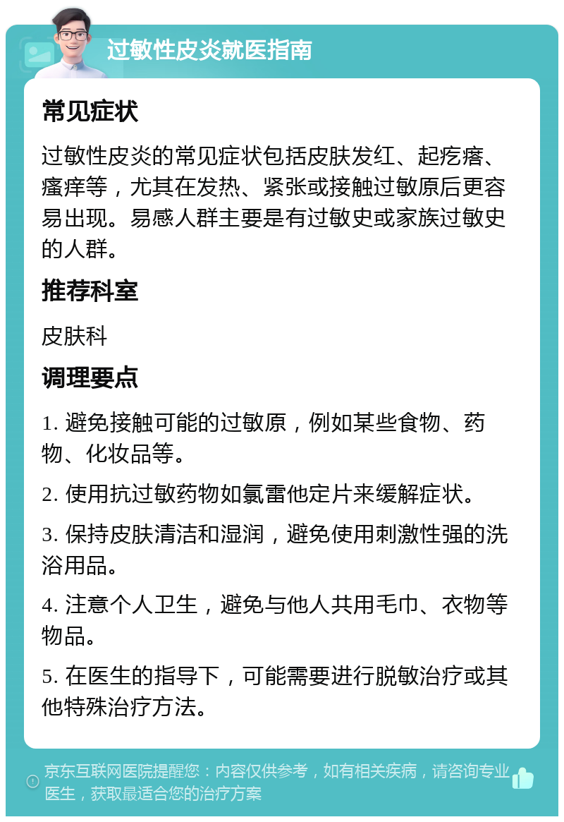 过敏性皮炎就医指南 常见症状 过敏性皮炎的常见症状包括皮肤发红、起疙瘩、瘙痒等，尤其在发热、紧张或接触过敏原后更容易出现。易感人群主要是有过敏史或家族过敏史的人群。 推荐科室 皮肤科 调理要点 1. 避免接触可能的过敏原，例如某些食物、药物、化妆品等。 2. 使用抗过敏药物如氯雷他定片来缓解症状。 3. 保持皮肤清洁和湿润，避免使用刺激性强的洗浴用品。 4. 注意个人卫生，避免与他人共用毛巾、衣物等物品。 5. 在医生的指导下，可能需要进行脱敏治疗或其他特殊治疗方法。