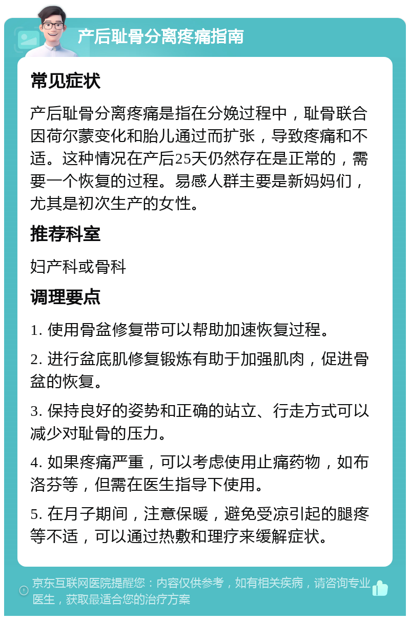 产后耻骨分离疼痛指南 常见症状 产后耻骨分离疼痛是指在分娩过程中，耻骨联合因荷尔蒙变化和胎儿通过而扩张，导致疼痛和不适。这种情况在产后25天仍然存在是正常的，需要一个恢复的过程。易感人群主要是新妈妈们，尤其是初次生产的女性。 推荐科室 妇产科或骨科 调理要点 1. 使用骨盆修复带可以帮助加速恢复过程。 2. 进行盆底肌修复锻炼有助于加强肌肉，促进骨盆的恢复。 3. 保持良好的姿势和正确的站立、行走方式可以减少对耻骨的压力。 4. 如果疼痛严重，可以考虑使用止痛药物，如布洛芬等，但需在医生指导下使用。 5. 在月子期间，注意保暖，避免受凉引起的腿疼等不适，可以通过热敷和理疗来缓解症状。