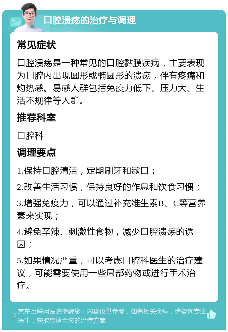 口腔溃疡的治疗与调理 常见症状 口腔溃疡是一种常见的口腔黏膜疾病，主要表现为口腔内出现圆形或椭圆形的溃疡，伴有疼痛和灼热感。易感人群包括免疫力低下、压力大、生活不规律等人群。 推荐科室 口腔科 调理要点 1.保持口腔清洁，定期刷牙和漱口； 2.改善生活习惯，保持良好的作息和饮食习惯； 3.增强免疫力，可以通过补充维生素B、C等营养素来实现； 4.避免辛辣、刺激性食物，减少口腔溃疡的诱因； 5.如果情况严重，可以考虑口腔科医生的治疗建议，可能需要使用一些局部药物或进行手术治疗。