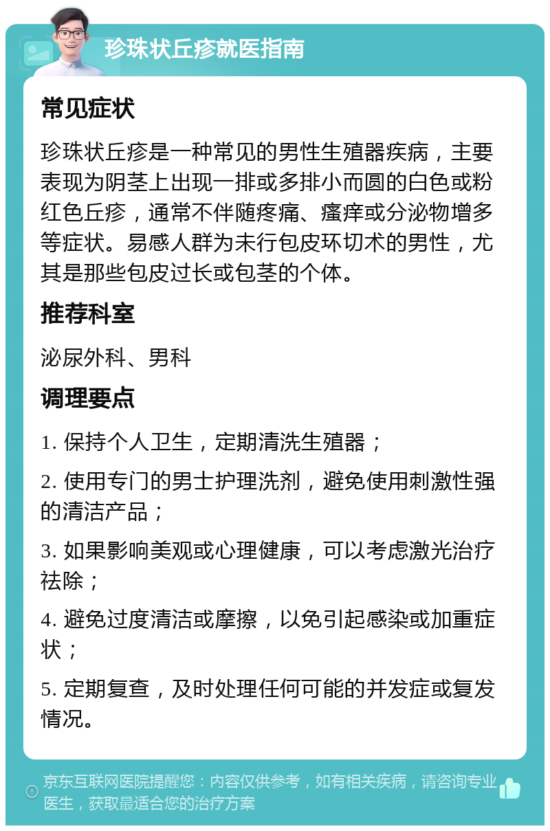 珍珠状丘疹就医指南 常见症状 珍珠状丘疹是一种常见的男性生殖器疾病，主要表现为阴茎上出现一排或多排小而圆的白色或粉红色丘疹，通常不伴随疼痛、瘙痒或分泌物增多等症状。易感人群为未行包皮环切术的男性，尤其是那些包皮过长或包茎的个体。 推荐科室 泌尿外科、男科 调理要点 1. 保持个人卫生，定期清洗生殖器； 2. 使用专门的男士护理洗剂，避免使用刺激性强的清洁产品； 3. 如果影响美观或心理健康，可以考虑激光治疗祛除； 4. 避免过度清洁或摩擦，以免引起感染或加重症状； 5. 定期复查，及时处理任何可能的并发症或复发情况。