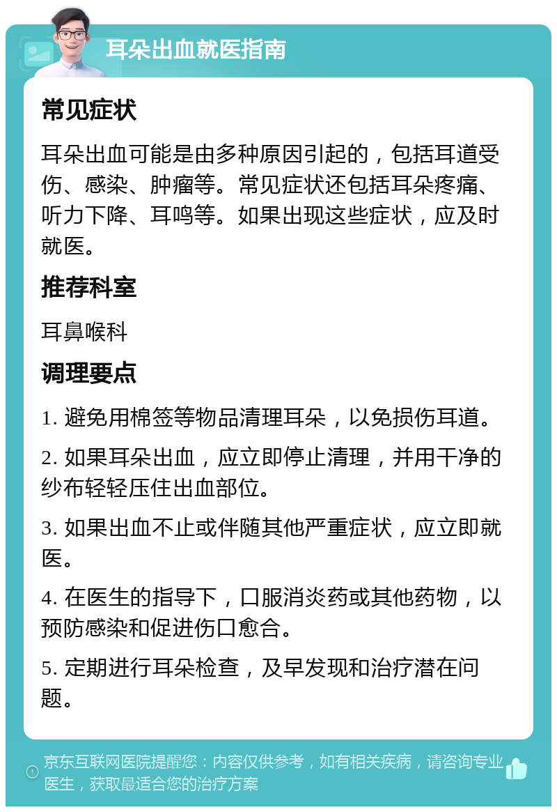 耳朵出血就医指南 常见症状 耳朵出血可能是由多种原因引起的，包括耳道受伤、感染、肿瘤等。常见症状还包括耳朵疼痛、听力下降、耳鸣等。如果出现这些症状，应及时就医。 推荐科室 耳鼻喉科 调理要点 1. 避免用棉签等物品清理耳朵，以免损伤耳道。 2. 如果耳朵出血，应立即停止清理，并用干净的纱布轻轻压住出血部位。 3. 如果出血不止或伴随其他严重症状，应立即就医。 4. 在医生的指导下，口服消炎药或其他药物，以预防感染和促进伤口愈合。 5. 定期进行耳朵检查，及早发现和治疗潜在问题。